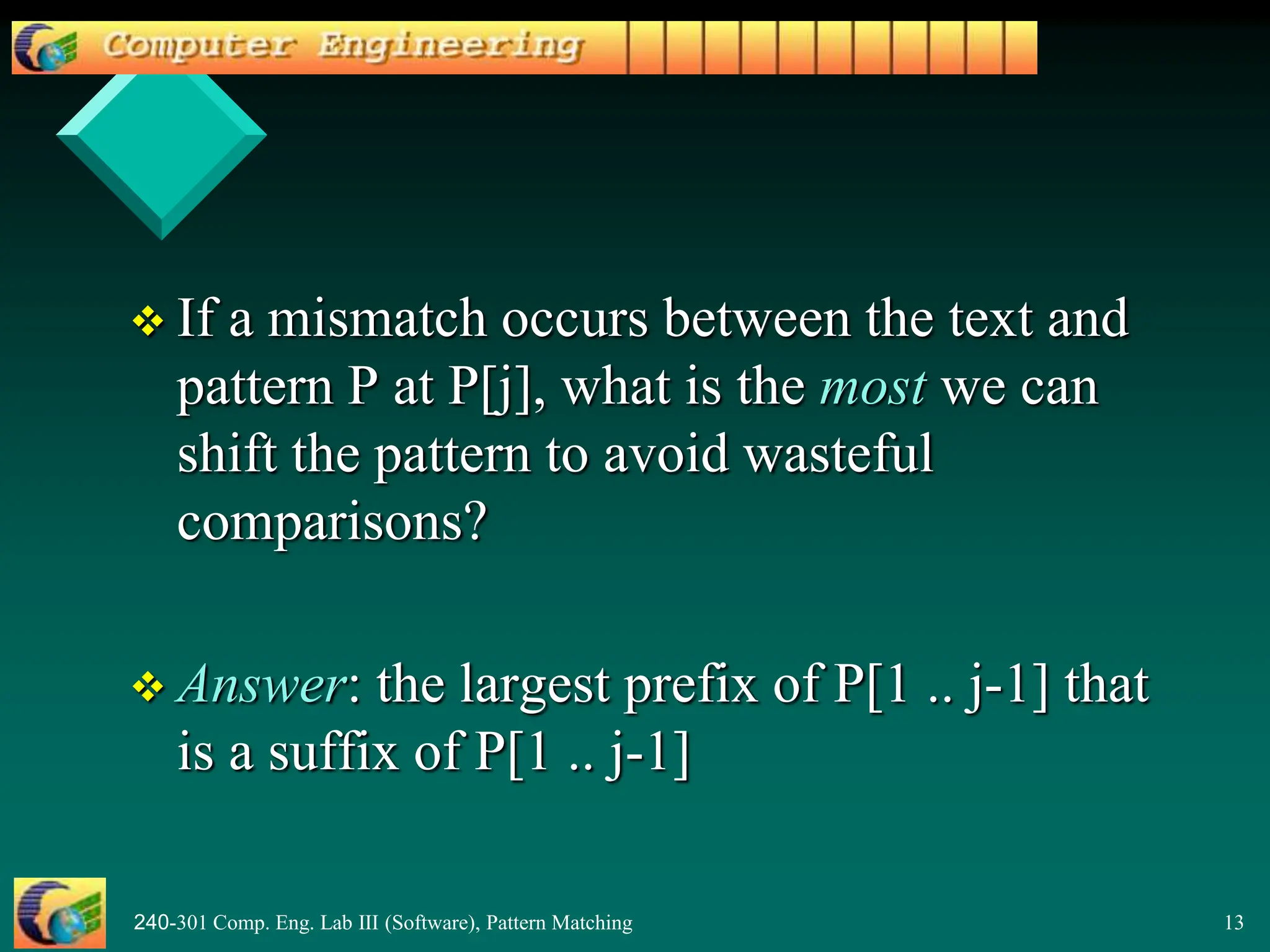 240-301 Comp. Eng. Lab III (Software), Pattern Matching 13
 If a mismatch occurs between the text and
pattern P at P[j], what is the most we can
shift the pattern to avoid wasteful
comparisons?
 Answer: the largest prefix of P[1 .. j-1] that
is a suffix of P[1 .. j-1]
 