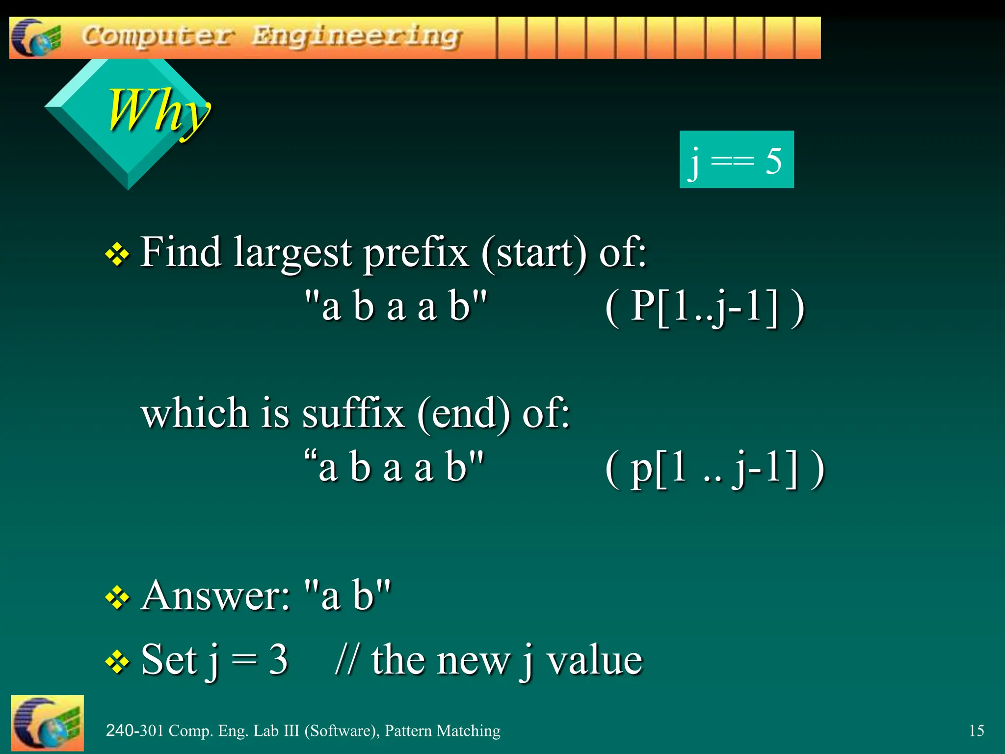 240-301 Comp. Eng. Lab III (Software), Pattern Matching 15
Why
 Find largest prefix (start) of:
"a b a a b" ( P[1..j-1] )
which is suffix (end) of:
“a b a a b" ( p[1 .. j-1] )
 Answer: "a b"
 Set j = 3 // the new j value
j == 5
 