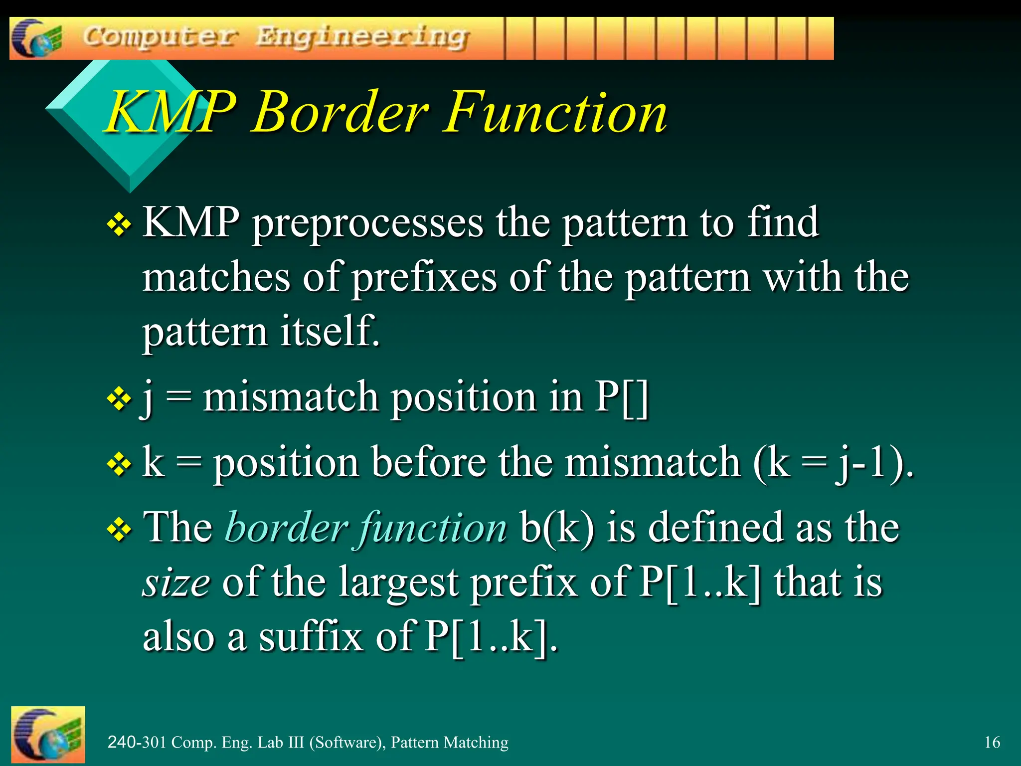 240-301 Comp. Eng. Lab III (Software), Pattern Matching 16
KMP Border Function
 KMP preprocesses the pattern to find
matches of prefixes of the pattern with the
pattern itself.
 j = mismatch position in P[]
 k = position before the mismatch (k = j-1).
 The border function b(k) is defined as the
size of the largest prefix of P[1..k] that is
also a suffix of P[1..k].
 