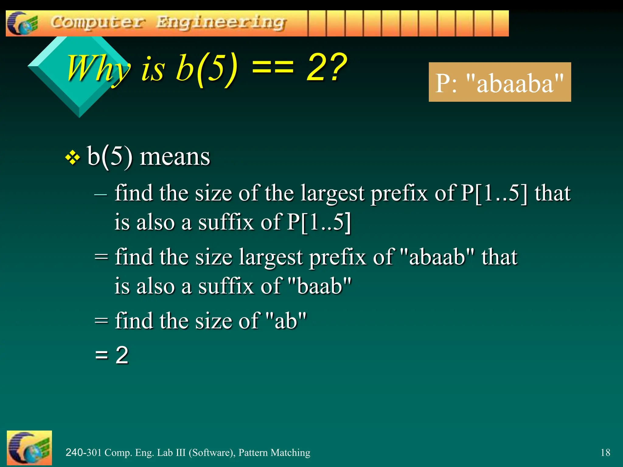 240-301 Comp. Eng. Lab III (Software), Pattern Matching 18
Why is b(5) == 2?
 b(5) means
– find the size of the largest prefix of P[1..5] that
is also a suffix of P[1..5]
= find the size largest prefix of "abaab" that
is also a suffix of "baab"
= find the size of "ab"
= 2
P: "abaaba"
 