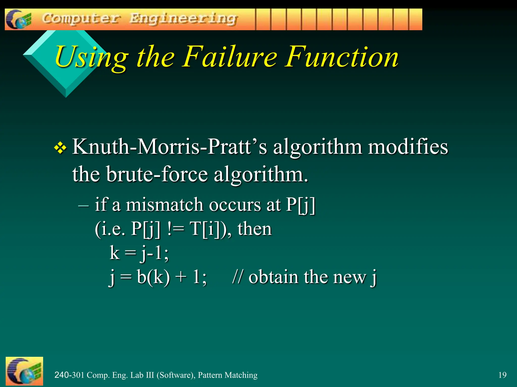 240-301 Comp. Eng. Lab III (Software), Pattern Matching 19
 Knuth-Morris-Pratt’s algorithm modifies
the brute-force algorithm.
– if a mismatch occurs at P[j]
(i.e. P[j] != T[i]), then
k = j-1;
j = b(k) + 1; // obtain the new j
Using the Failure Function
 