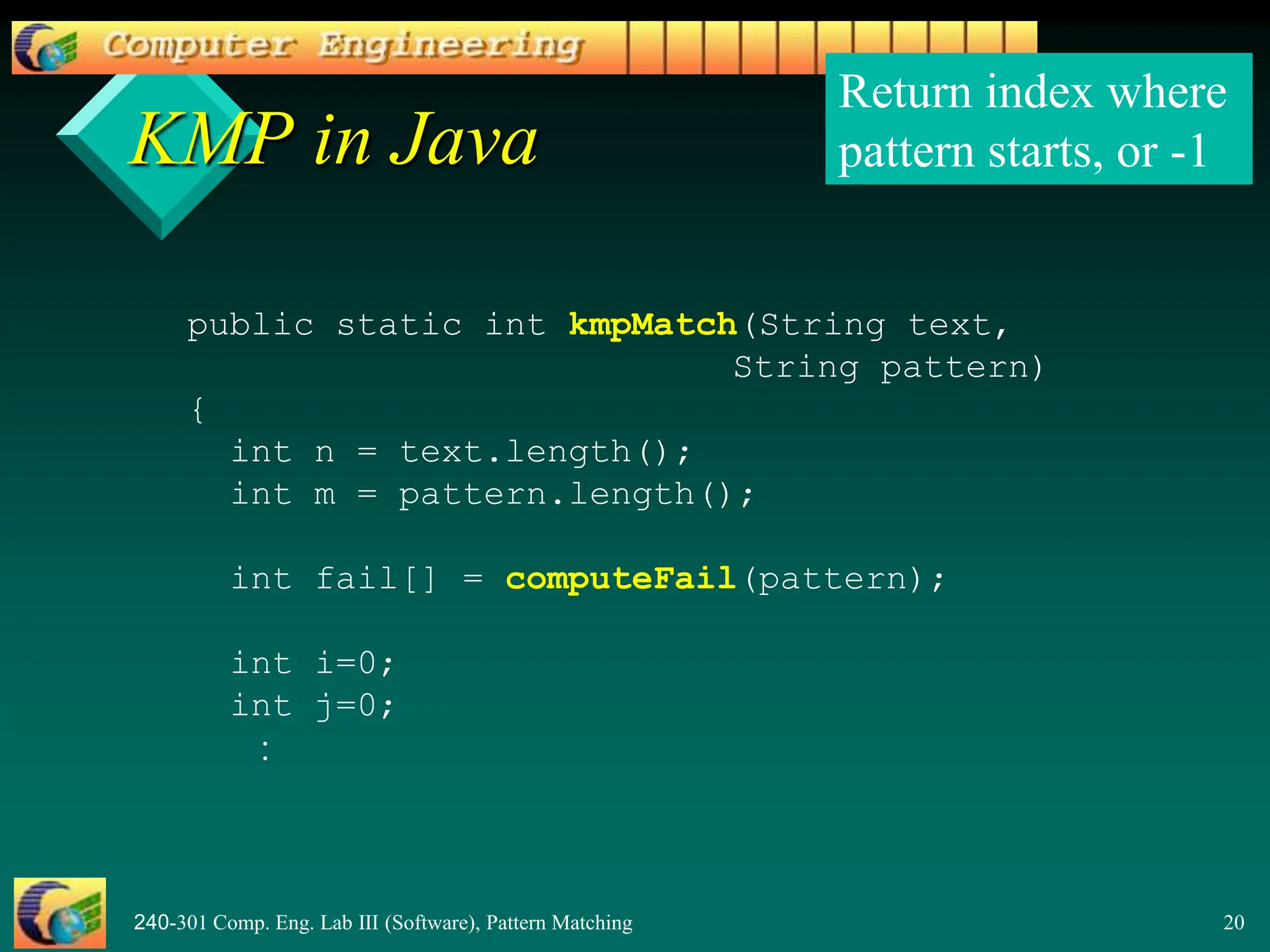 240-301 Comp. Eng. Lab III (Software), Pattern Matching 20
KMP in Java
public static int kmpMatch(String text,
String pattern)
{
int n = text.length();
int m = pattern.length();
int fail[] = computeFail(pattern);
int i=0;
int j=0;
:
Return index where
pattern starts, or -1
 