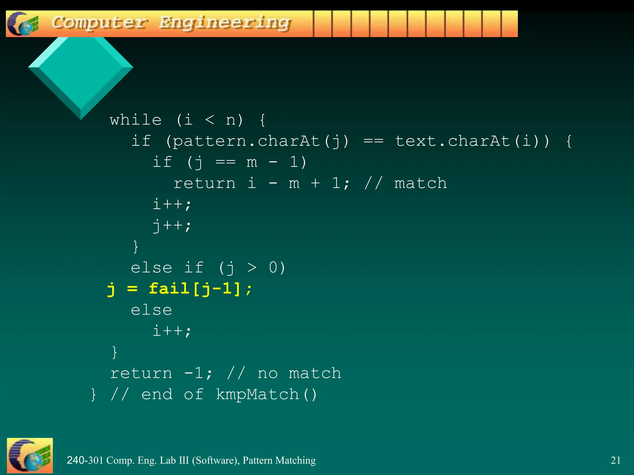 240-301 Comp. Eng. Lab III (Software), Pattern Matching 21
while (i < n) {
if (pattern.charAt(j) == text.charAt(i)) {
if (j == m - 1)
return i - m + 1; // match
i++;
j++;
}
else if (j > 0)
j = fail[j-1];
else
i++;
}
return -1; // no match
} // end of kmpMatch()
 