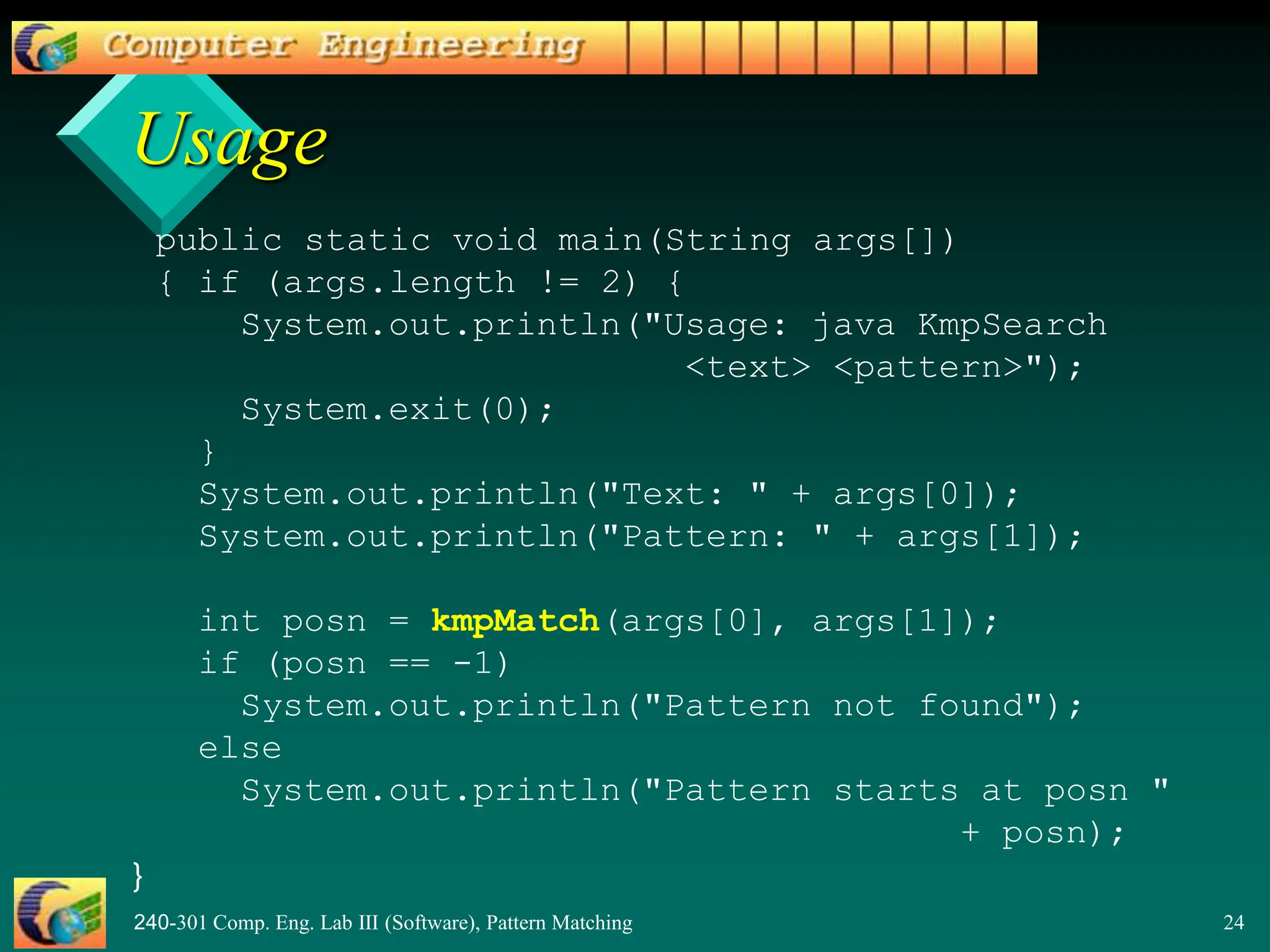 240-301 Comp. Eng. Lab III (Software), Pattern Matching 24
Usage
public static void main(String args[])
{ if (args.length != 2) {
System.out.println("Usage: java KmpSearch
<text> <pattern>");
System.exit(0);
}
System.out.println("Text: " + args[0]);
System.out.println("Pattern: " + args[1]);
int posn = kmpMatch(args[0], args[1]);
if (posn == -1)
System.out.println("Pattern not found");
else
System.out.println("Pattern starts at posn "
+ posn);
}
 