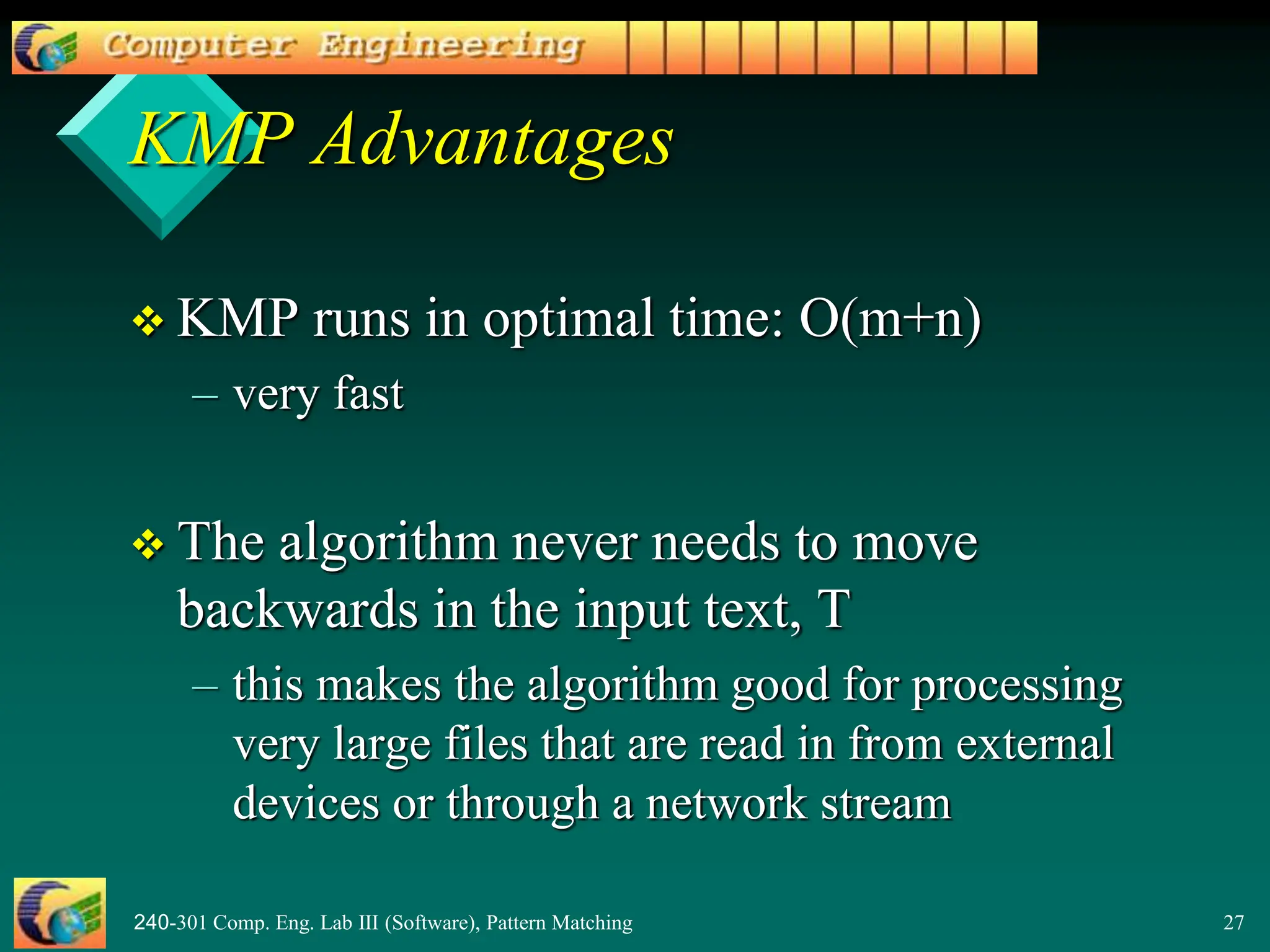 240-301 Comp. Eng. Lab III (Software), Pattern Matching 27
KMP Advantages
 KMP runs in optimal time: O(m+n)
– very fast
 The algorithm never needs to move
backwards in the input text, T
– this makes the algorithm good for processing
very large files that are read in from external
devices or through a network stream
 
