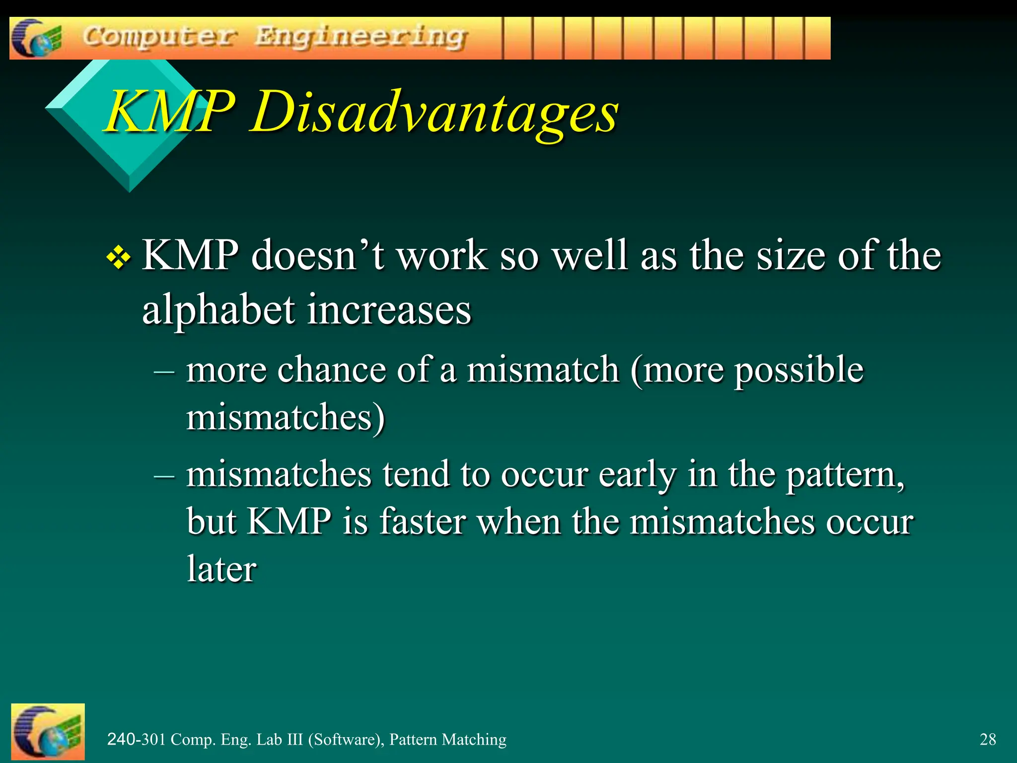 240-301 Comp. Eng. Lab III (Software), Pattern Matching 28
KMP Disadvantages
 KMP doesn’t work so well as the size of the
alphabet increases
– more chance of a mismatch (more possible
mismatches)
– mismatches tend to occur early in the pattern,
but KMP is faster when the mismatches occur
later
 