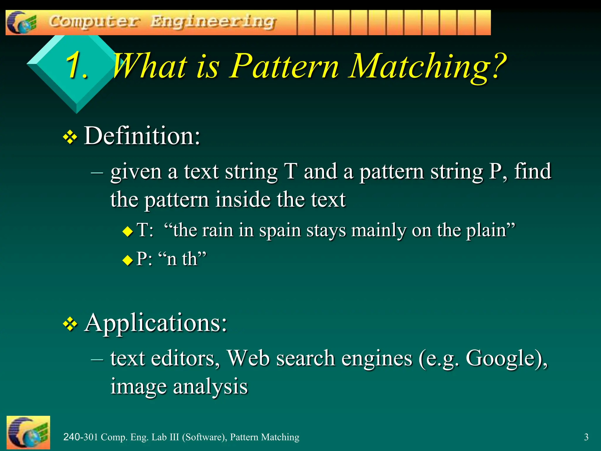 240-301 Comp. Eng. Lab III (Software), Pattern Matching 3
1. What is Pattern Matching?
 Definition:
– given a text string T and a pattern string P, find
the pattern inside the text
 T: “the rain in spain stays mainly on the plain”
 P: “n th”
 Applications:
– text editors, Web search engines (e.g. Google),
image analysis
 