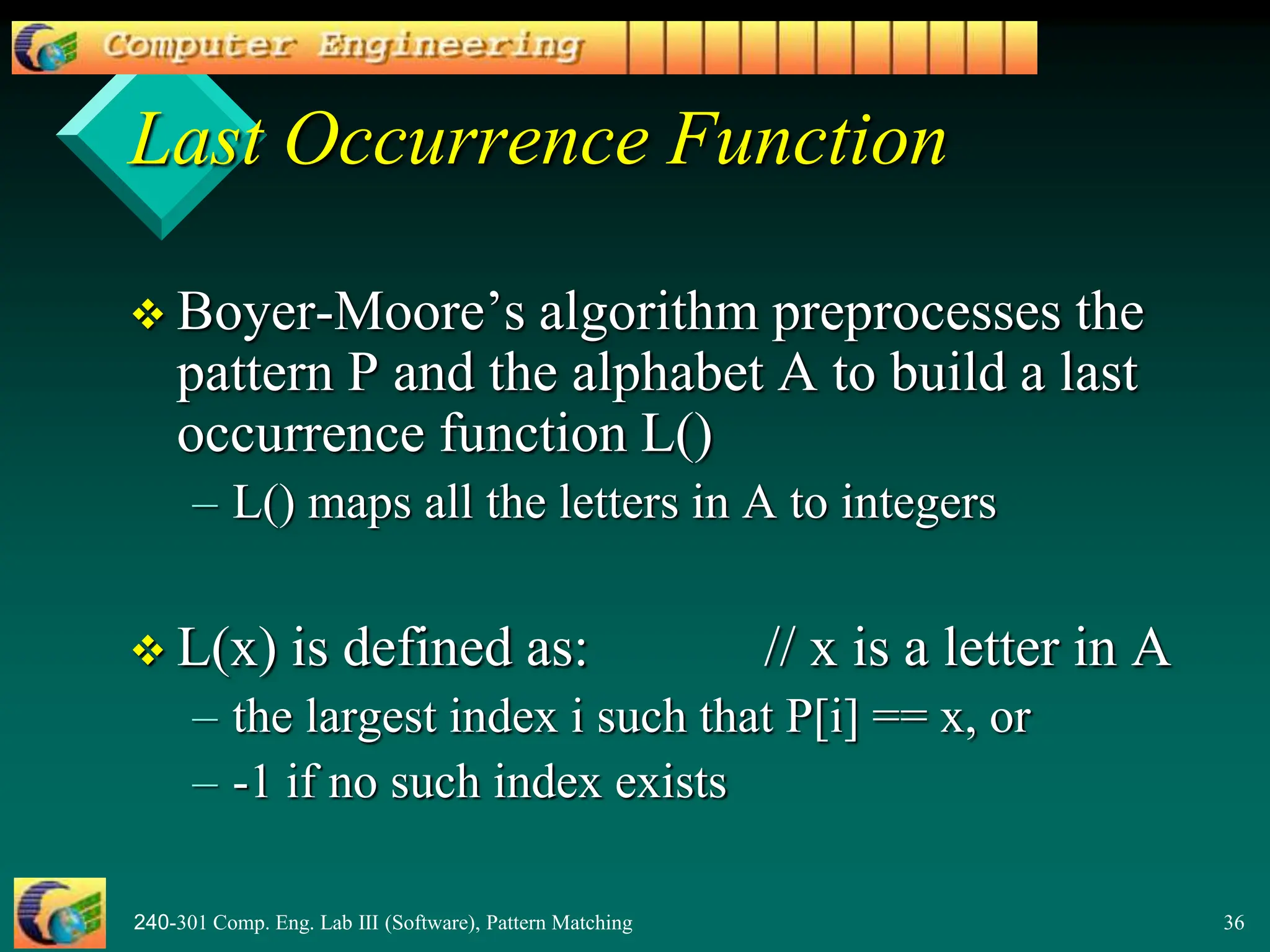 240-301 Comp. Eng. Lab III (Software), Pattern Matching 36
Last Occurrence Function
 Boyer-Moore’s algorithm preprocesses the
pattern P and the alphabet A to build a last
occurrence function L()
– L() maps all the letters in A to integers
 L(x) is defined as: // x is a letter in A
– the largest index i such that P[i] == x, or
– -1 if no such index exists
 