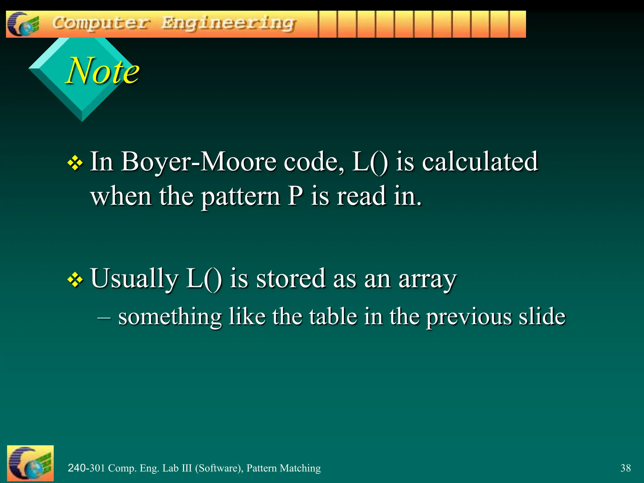 240-301 Comp. Eng. Lab III (Software), Pattern Matching 38
Note
 In Boyer-Moore code, L() is calculated
when the pattern P is read in.
 Usually L() is stored as an array
– something like the table in the previous slide
 