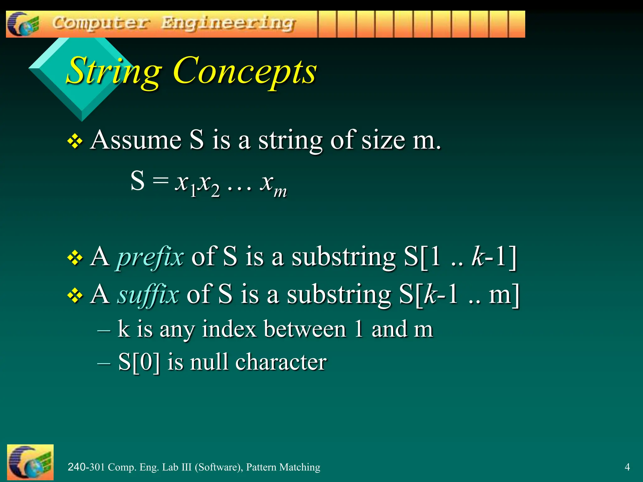 240-301 Comp. Eng. Lab III (Software), Pattern Matching 4
String Concepts
 Assume S is a string of size m.
S = x1x2 … xm
 A prefix of S is a substring S[1 .. k-1]
 A suffix of S is a substring S[k-1 .. m]
– k is any index between 1 and m
– S[0] is null character
 