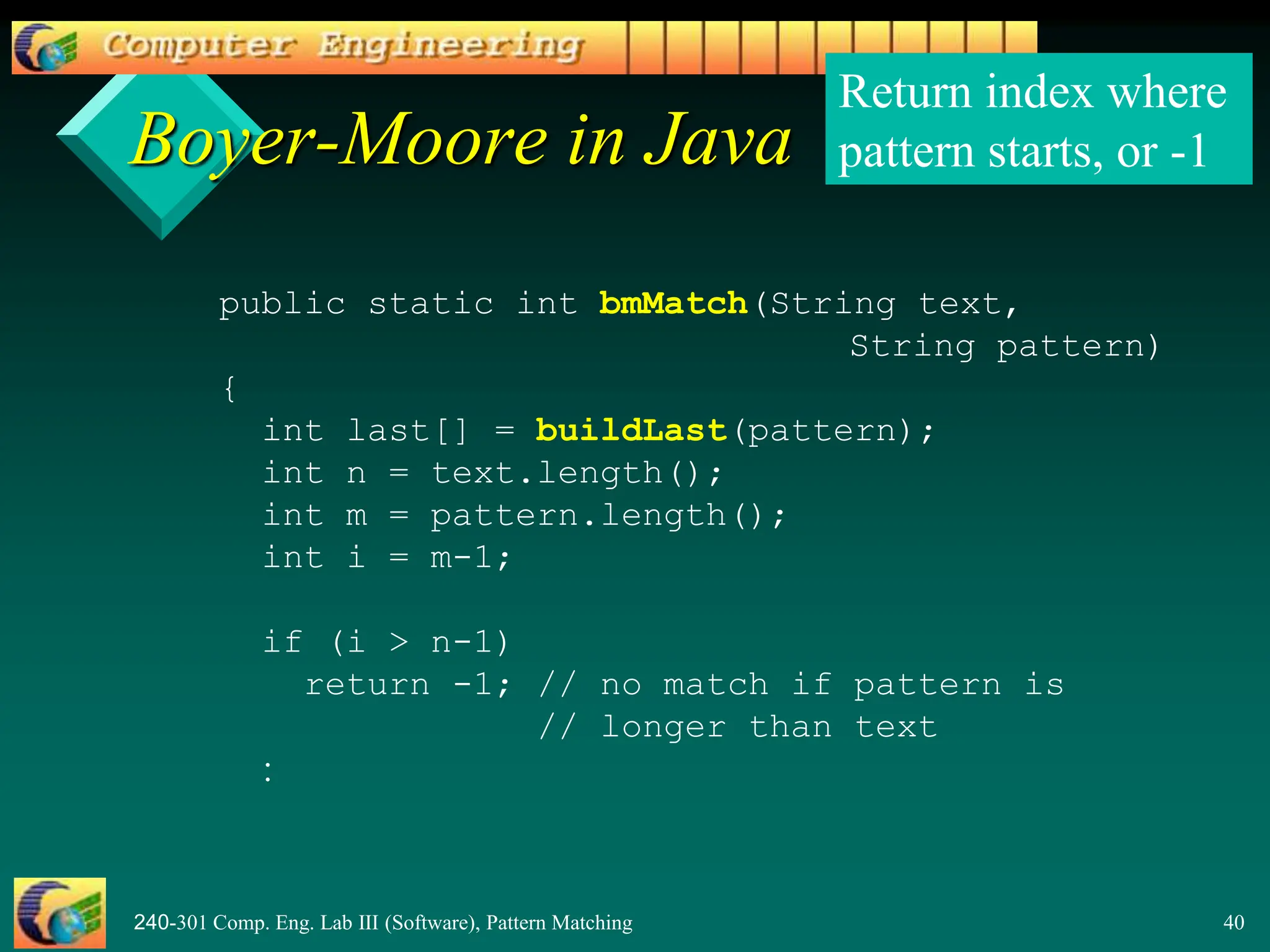 240-301 Comp. Eng. Lab III (Software), Pattern Matching 40
Boyer-Moore in Java
public static int bmMatch(String text,
String pattern)
{
int last[] = buildLast(pattern);
int n = text.length();
int m = pattern.length();
int i = m-1;
if (i > n-1)
return -1; // no match if pattern is
// longer than text
:
Return index where
pattern starts, or -1
 