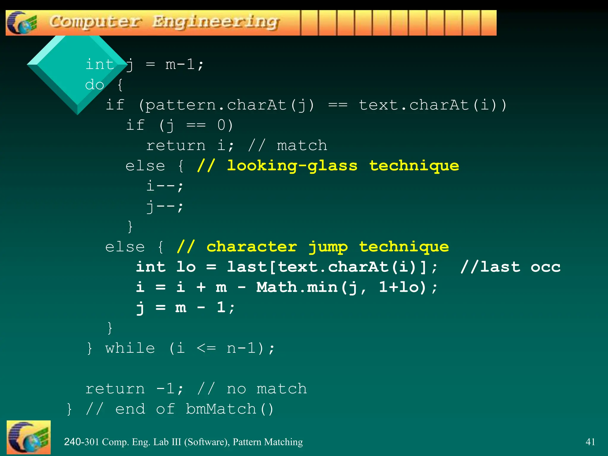 240-301 Comp. Eng. Lab III (Software), Pattern Matching 41
int j = m-1;
do {
if (pattern.charAt(j) == text.charAt(i))
if (j == 0)
return i; // match
else { // looking-glass technique
i--;
j--;
}
else { // character jump technique
int lo = last[text.charAt(i)]; //last occ
i = i + m - Math.min(j, 1+lo);
j = m - 1;
}
} while (i <= n-1);
return -1; // no match
} // end of bmMatch()
 