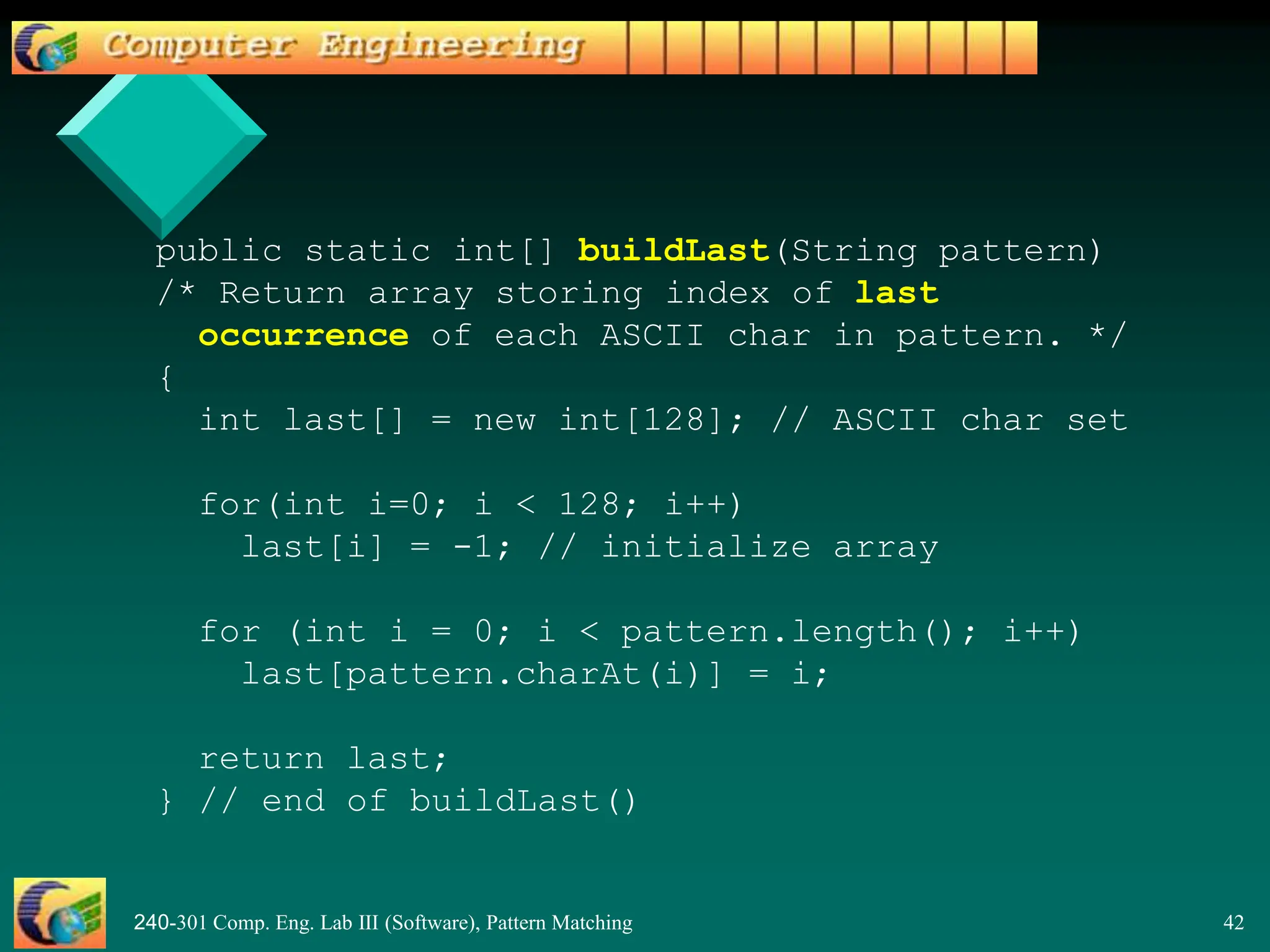 240-301 Comp. Eng. Lab III (Software), Pattern Matching 42
public static int[] buildLast(String pattern)
/* Return array storing index of last
occurrence of each ASCII char in pattern. */
{
int last[] = new int[128]; // ASCII char set
for(int i=0; i < 128; i++)
last[i] = -1; // initialize array
for (int i = 0; i < pattern.length(); i++)
last[pattern.charAt(i)] = i;
return last;
} // end of buildLast()
 