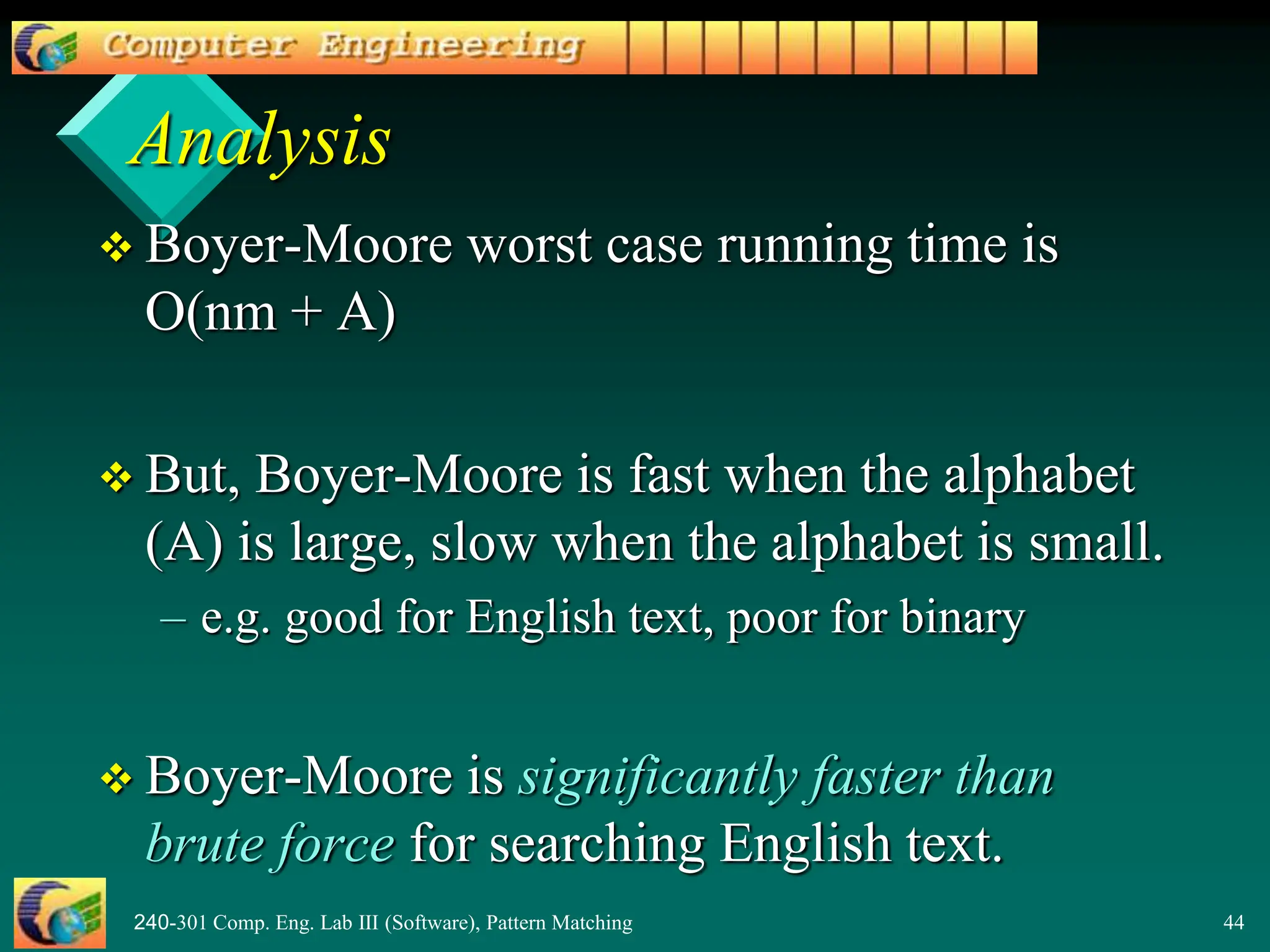 240-301 Comp. Eng. Lab III (Software), Pattern Matching 44
Analysis
 Boyer-Moore worst case running time is
O(nm + A)
 But, Boyer-Moore is fast when the alphabet
(A) is large, slow when the alphabet is small.
– e.g. good for English text, poor for binary
 Boyer-Moore is significantly faster than
brute force for searching English text.
 