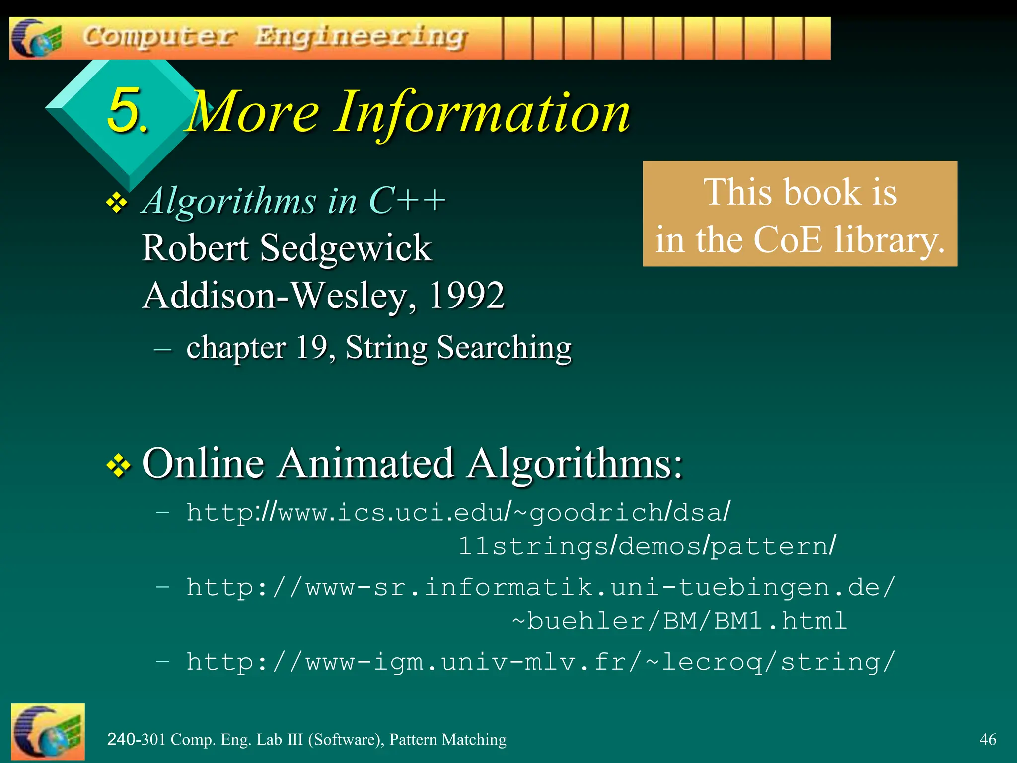 240-301 Comp. Eng. Lab III (Software), Pattern Matching 46
5. More Information
 Algorithms in C++
Robert Sedgewick
Addison-Wesley, 1992
– chapter 19, String Searching
 Online Animated Algorithms:
– http://www.ics.uci.edu/~goodrich/dsa/
11strings/demos/pattern/
– http://www-sr.informatik.uni-tuebingen.de/
~buehler/BM/BM1.html
– http://www-igm.univ-mlv.fr/~lecroq/string/
This book is
in the CoE library.
 