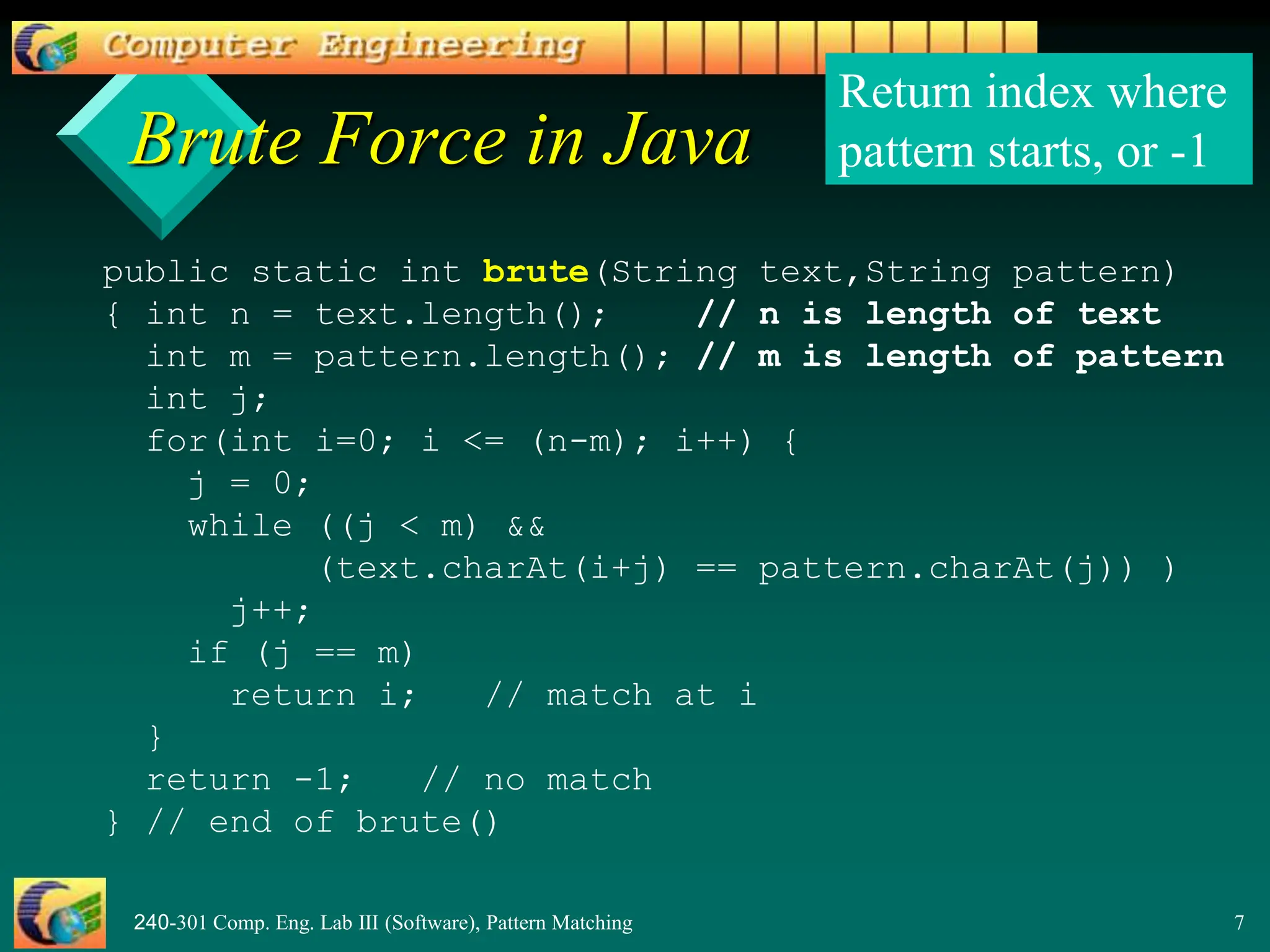 240-301 Comp. Eng. Lab III (Software), Pattern Matching 7
Brute Force in Java
public static int brute(String text,String pattern)
{ int n = text.length(); // n is length of text
int m = pattern.length(); // m is length of pattern
int j;
for(int i=0; i <= (n-m); i++) {
j = 0;
while ((j < m) &&
(text.charAt(i+j) == pattern.charAt(j)) )
j++;
if (j == m)
return i; // match at i
}
return -1; // no match
} // end of brute()
Return index where
pattern starts, or -1
 
