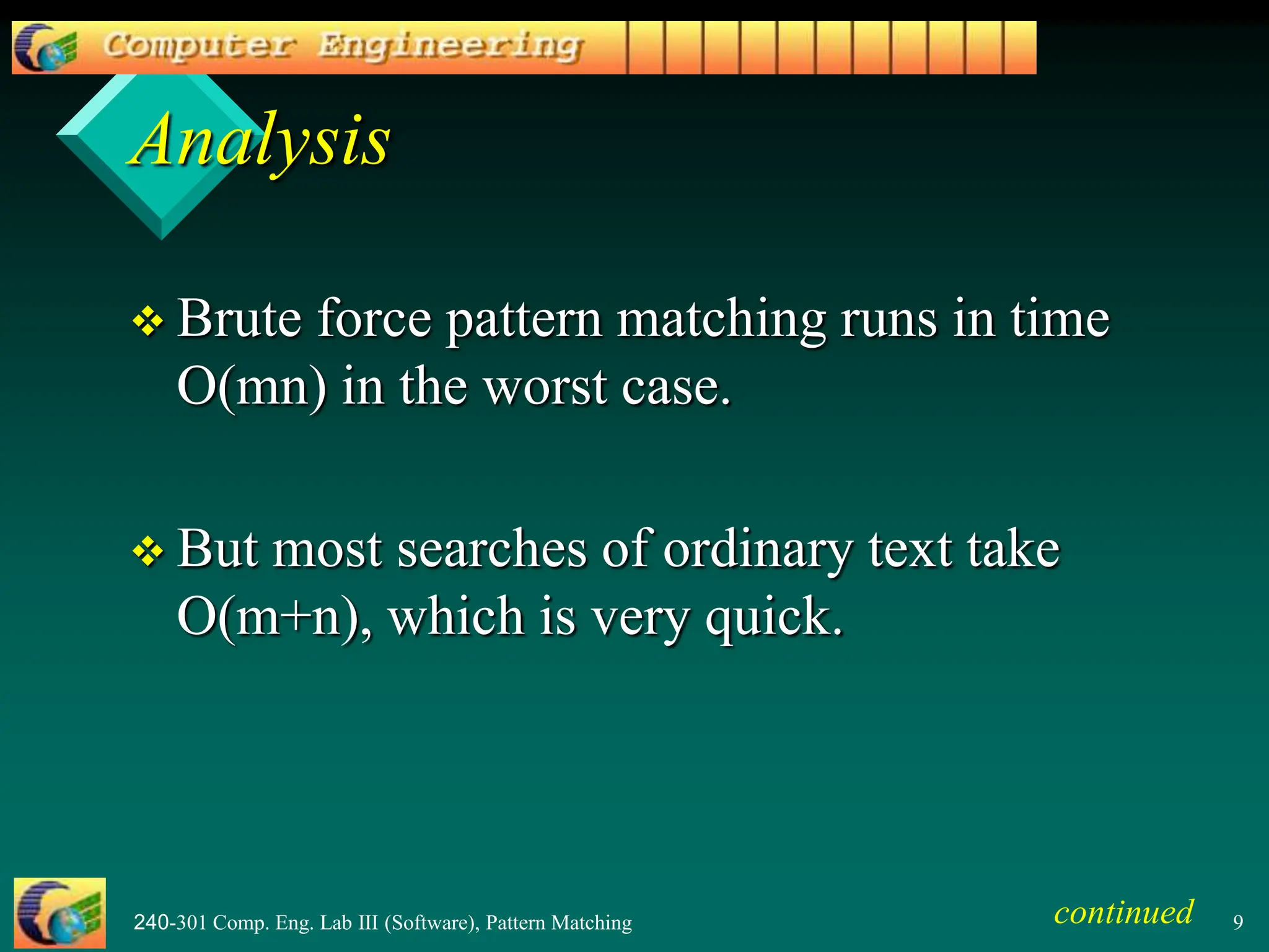 240-301 Comp. Eng. Lab III (Software), Pattern Matching 9
Analysis
 Brute force pattern matching runs in time
O(mn) in the worst case.
 But most searches of ordinary text take
O(m+n), which is very quick.
continued
 
