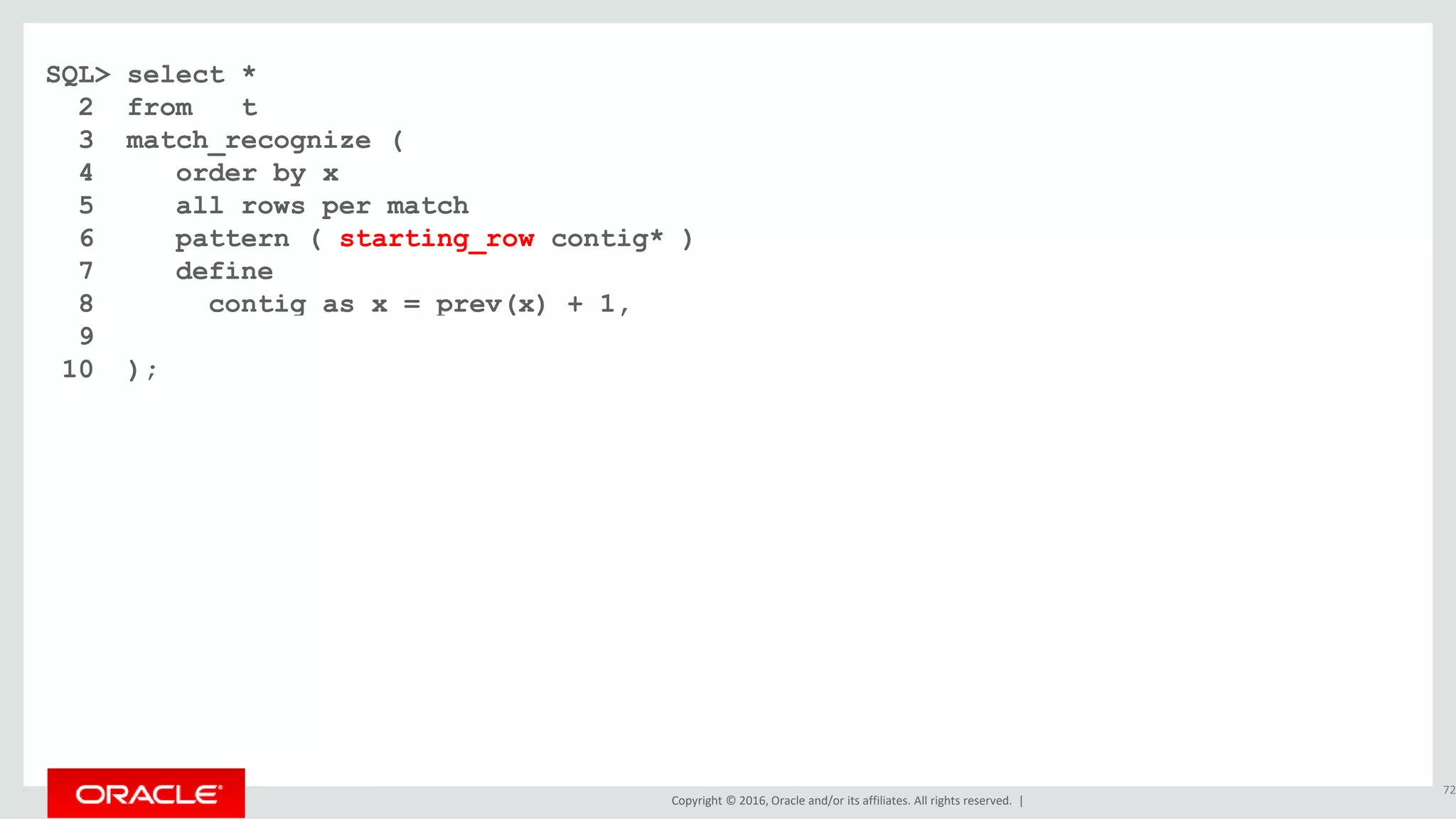 Copyright © 2016, Oracle and/or its affiliates. All rights reserved. |
SQL> select *
2 from t
3 match_recognize (
4 order by x
5 all rows per match
6 pattern ( starting_row contig* )
7 define
8 contig as x = prev(x) + 1,
9 starting_row as 1=1
10 );
72
 