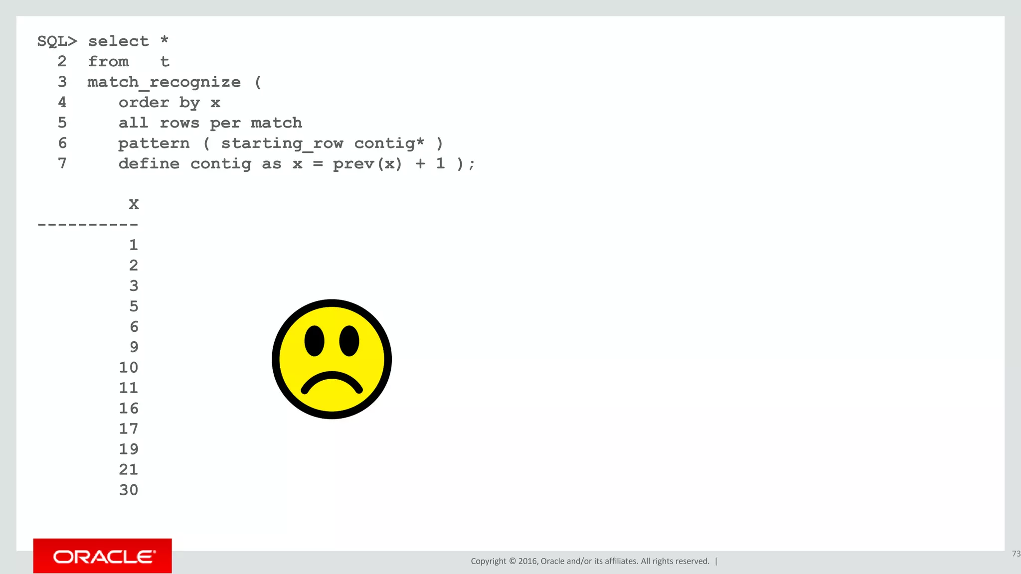 Copyright © 2016, Oracle and/or its affiliates. All rights reserved. |
SQL> select *
2 from t
3 match_recognize (
4 order by x
5 all rows per match
6 pattern ( starting_row contig* )
7 define contig as x = prev(x) + 1 );
X
----------
1
2
3
5
6
9
10
11
16
17
19
21
30
73
 