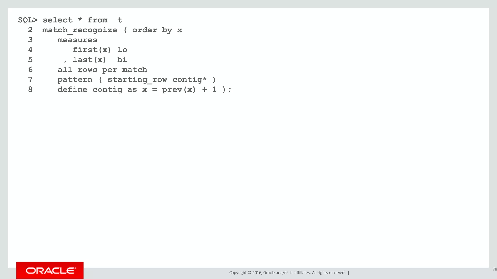 Copyright © 2016, Oracle and/or its affiliates. All rights reserved. |
SQL> select * from t
2 match_recognize ( order by x
3 measures
4 first(x) lo
5 , last(x) hi
6 all rows per match
7 pattern ( starting_row contig* )
8 define contig as x = prev(x) + 1 );
78
 