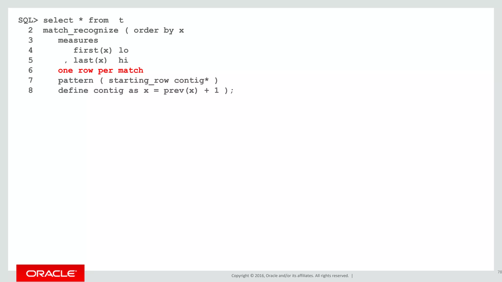 Copyright © 2016, Oracle and/or its affiliates. All rights reserved. |
SQL> select * from t
2 match_recognize ( order by x
3 measures
4 first(x) lo
5 , last(x) hi
6 all rows per match
7 pattern ( starting_row contig* )
8 define contig as x = prev(x) + 1 );
78
6 one row per match
 
