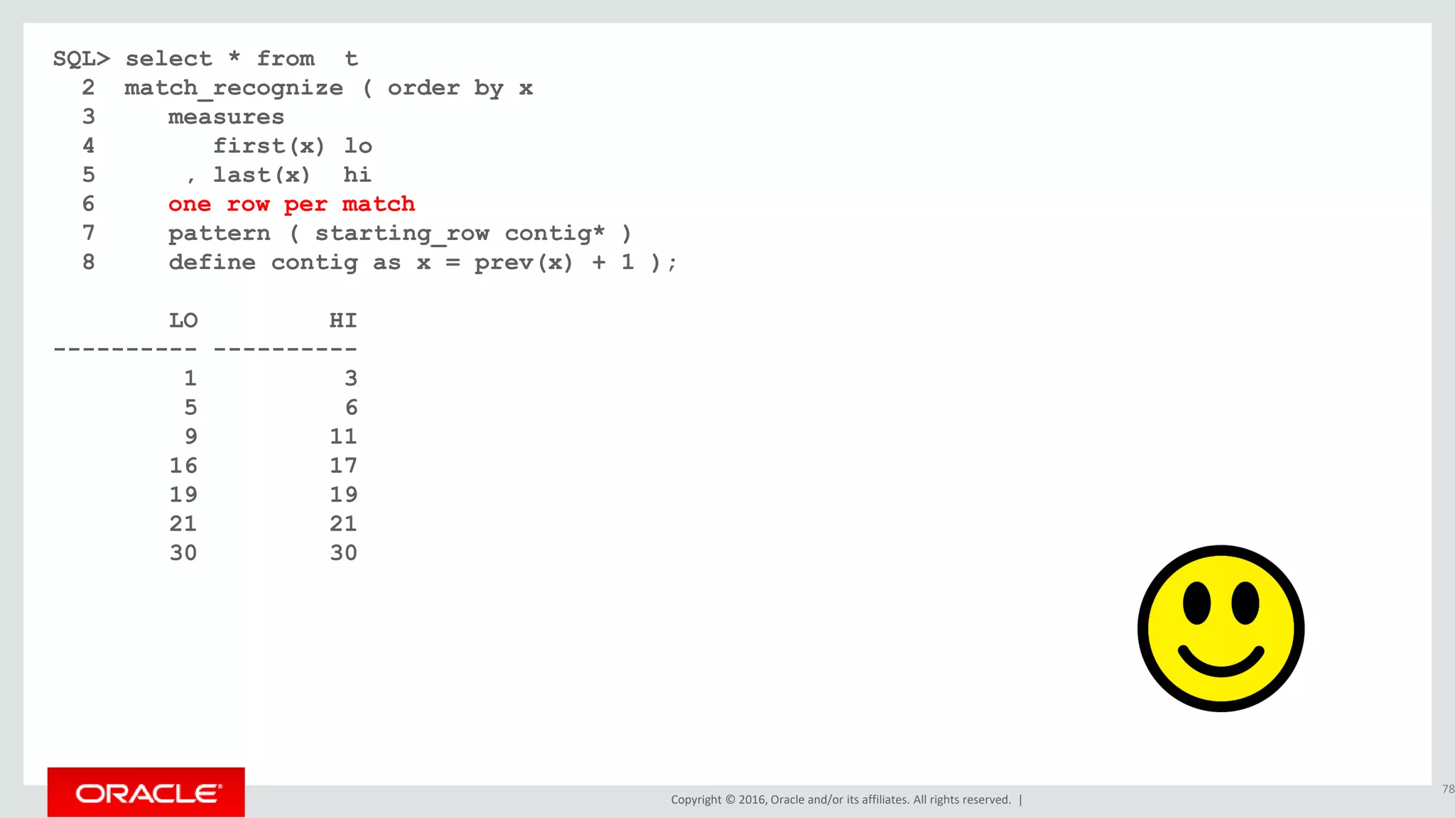 Copyright © 2016, Oracle and/or its affiliates. All rights reserved. |
SQL> select * from t
2 match_recognize ( order by x
3 measures
4 first(x) lo
5 , last(x) hi
6 all rows per match
7 pattern ( starting_row contig* )
8 define contig as x = prev(x) + 1 );
LO HI
---------- ----------
1 3
5 6
9 11
16 17
19 19
21 21
30 30
78
6 one row per match
 