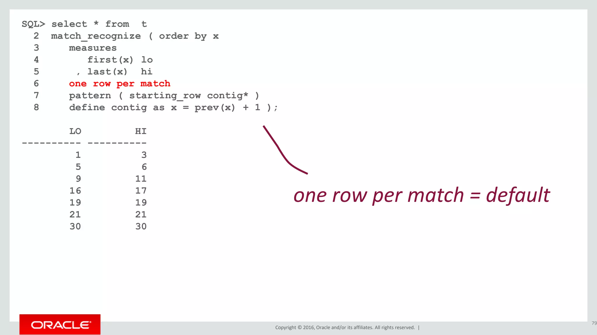 Copyright © 2016, Oracle and/or its affiliates. All rights reserved. |
SQL> select * from t
2 match_recognize ( order by x
3 measures
4 first(x) lo
5 , last(x) hi
6
7 pattern ( starting_row contig* )
8 define contig as x = prev(x) + 1 );
LO HI
---------- ----------
1 3
5 6
9 11
16 17
19 19
21 21
30 30
79
one row per match = default
6 one row per match
 