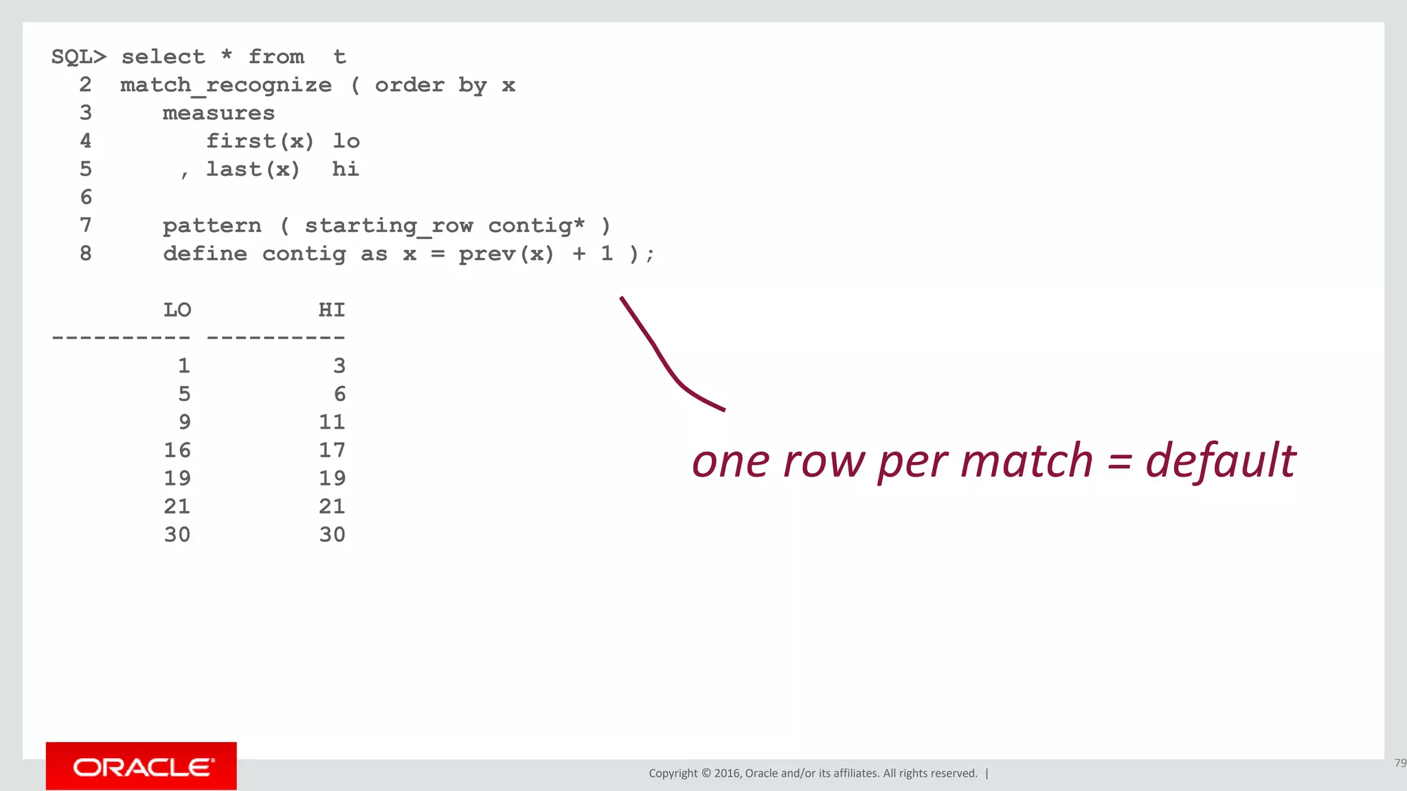 Copyright © 2016, Oracle and/or its affiliates. All rights reserved. |
SQL> select * from t
2 match_recognize ( order by x
3 measures
4 first(x) lo
5 , last(x) hi
6
7 pattern ( starting_row contig* )
8 define contig as x = prev(x) + 1 );
LO HI
---------- ----------
1 3
5 6
9 11
16 17
19 19
21 21
30 30
79
one row per match = default
 