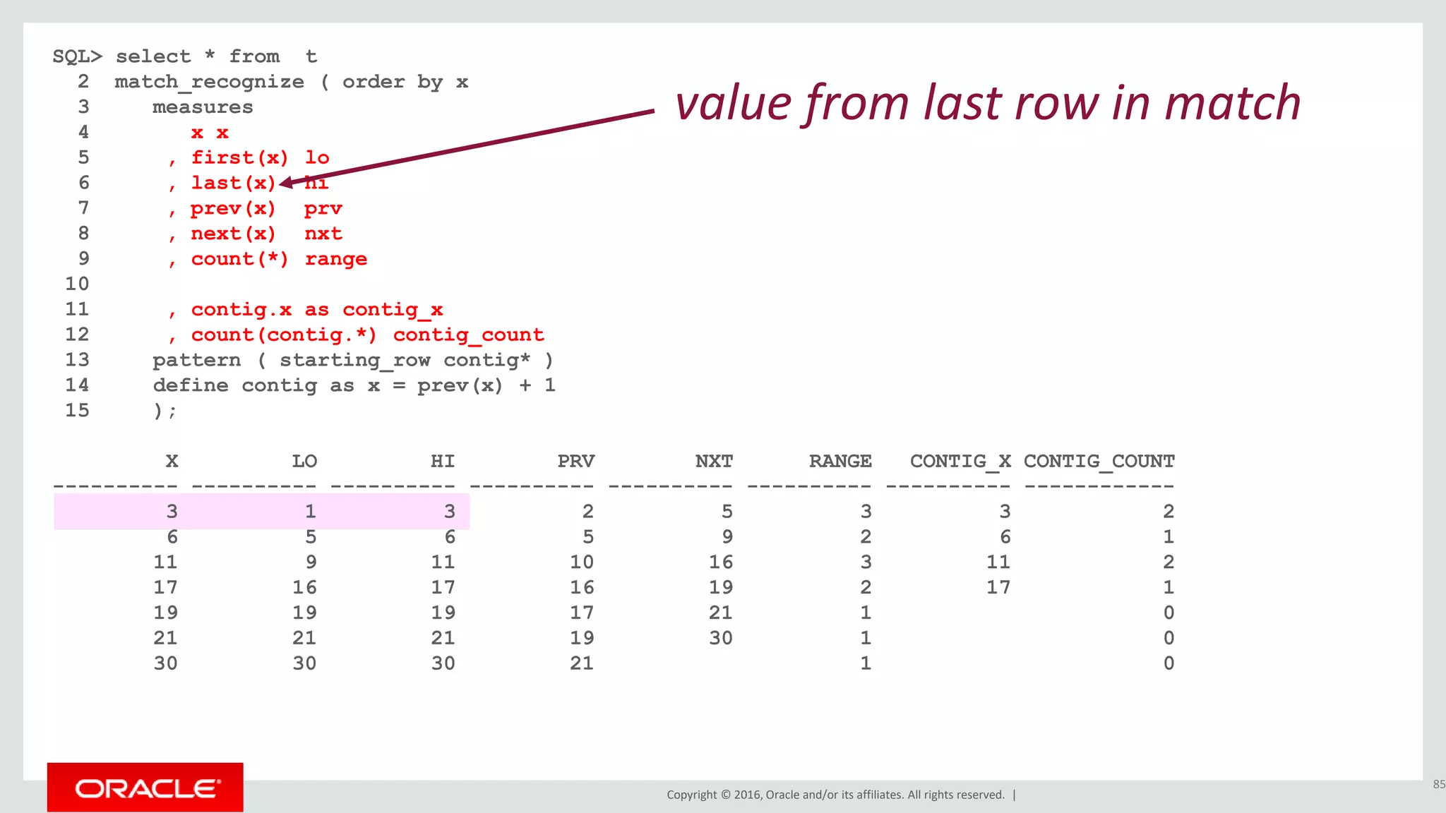 Copyright © 2016, Oracle and/or its affiliates. All rights reserved. |
SQL> select * from t
2 match_recognize ( order by x
3 measures
4 x x
5 , first(x) lo
6 , last(x) hi
7 , prev(x) prv
8 , next(x) nxt
9 , count(*) range
10
11 , contig.x as contig_x
12 , count(contig.*) contig_count
13 pattern ( starting_row contig* )
14 define contig as x = prev(x) + 1
15 );
X LO HI PRV NXT RANGE CONTIG_X CONTIG_COUNT
---------- ---------- ---------- ---------- ---------- ---------- ---------- ------------
3 1 3 2 5 3 3 2
6 5 6 5 9 2 6 1
11 9 11 10 16 3 11 2
17 16 17 16 19 2 17 1
19 19 19 17 21 1 0
21 21 21 19 30 1 0
30 30 30 21 1 0
85
value from last row in match
 
