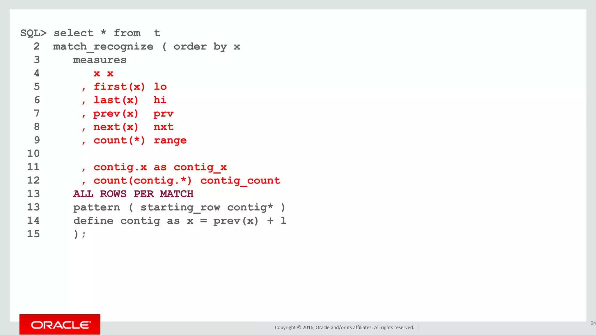 Copyright © 2016, Oracle and/or its affiliates. All rights reserved. |
SQL> select * from t
2 match_recognize ( order by x
3 measures
4 x x
5 , first(x) lo
6 , last(x) hi
7 , prev(x) prv
8 , next(x) nxt
9 , count(*) range
10
11 , contig.x as contig_x
12 , count(contig.*) contig_count
13 ALL ROWS PER MATCH
13 pattern ( starting_row contig* )
14 define contig as x = prev(x) + 1
15 );
94
 