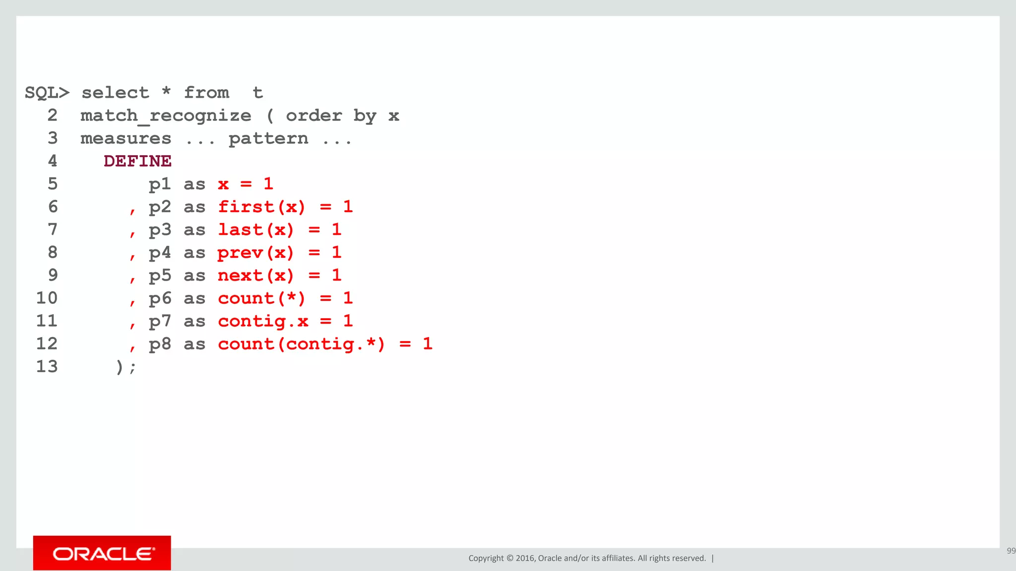Copyright © 2016, Oracle and/or its affiliates. All rights reserved. |
SQL> select * from t
2 match_recognize ( order by x
3 measures ... pattern ...
4 DEFINE
5 p1 as x = 1
6 , p2 as first(x) = 1
7 , p3 as last(x) = 1
8 , p4 as prev(x) = 1
9 , p5 as next(x) = 1
10 , p6 as count(*) = 1
11 , p7 as contig.x = 1
12 , p8 as count(contig.*) = 1
13 );
99
 