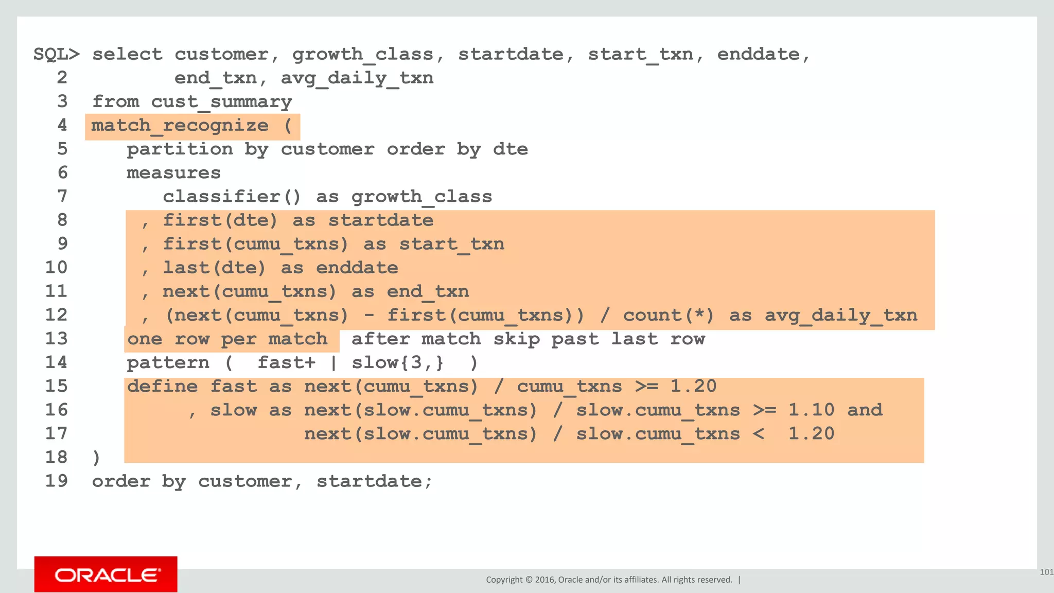 Copyright © 2016, Oracle and/or its affiliates. All rights reserved. |
SQL> select customer, growth_class, startdate, start_txn, enddate,
2 end_txn, avg_daily_txn
3 from cust_summary
4 match_recognize (
5 partition by customer order by dte
6 measures
7 classifier() as growth_class
8 , first(dte) as startdate
9 , first(cumu_txns) as start_txn
10 , last(dte) as enddate
11 , next(cumu_txns) as end_txn
12 , (next(cumu_txns) - first(cumu_txns)) / count(*) as avg_daily_txn
13 one row per match after match skip past last row
14 pattern ( fast+ | slow{3,} )
15 define fast as next(cumu_txns) / cumu_txns >= 1.20
16 , slow as next(slow.cumu_txns) / slow.cumu_txns >= 1.10 and
17 next(slow.cumu_txns) / slow.cumu_txns < 1.20
18 )
19 order by customer, startdate;
101
 