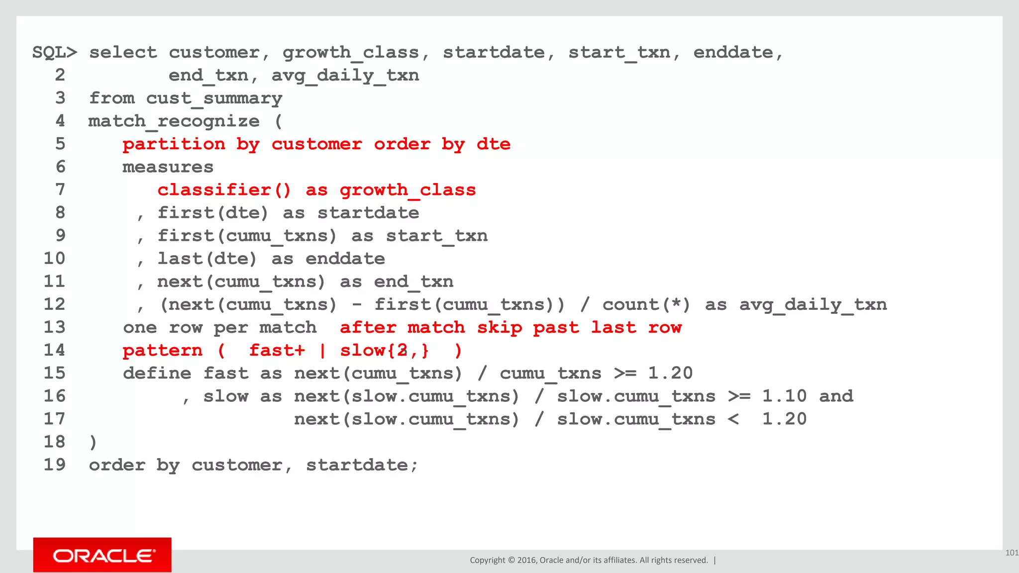 Copyright © 2016, Oracle and/or its affiliates. All rights reserved. |
SQL> select customer, growth_class, startdate, start_txn, enddate,
2 end_txn, avg_daily_txn
3 from cust_summary
4 match_recognize (
5 partition by customer order by dte
6 measures
7 classifier() as growth_class
8 , first(dte) as startdate
9 , first(cumu_txns) as start_txn
10 , last(dte) as enddate
11 , next(cumu_txns) as end_txn
12 , (next(cumu_txns) - first(cumu_txns)) / count(*) as avg_daily_txn
13 one row per match after match skip past last row
14 pattern ( fast+ | slow{3,} )
15 define fast as next(cumu_txns) / cumu_txns >= 1.20
16 , slow as next(slow.cumu_txns) / slow.cumu_txns >= 1.10 and
17 next(slow.cumu_txns) / slow.cumu_txns < 1.20
18 )
19 order by customer, startdate;
101
SQL> select customer, growth_class, startdate, start_txn, enddate,
2 end_txn, avg_daily_txn
3 from cust_summary
4 match_recognize (
5 partition by customer order by dte
6 measures
7 classifier() as growth_class
8 , first(dte) as startdate
9 , first(cumu_txns) as start_txn
10 , last(dte) as enddate
11 , next(cumu_txns) as end_txn
12 , (next(cumu_txns) - first(cumu_txns)) / count(*) as avg_daily_txn
13 one row per match after match skip past last row
14 pattern ( fast+ | slow{2,} )
15 define fast as next(cumu_txns) / cumu_txns >= 1.20
16 , slow as next(slow.cumu_txns) / slow.cumu_txns >= 1.10 and
17 next(slow.cumu_txns) / slow.cumu_txns < 1.20
18 )
19 order by customer, startdate;
 