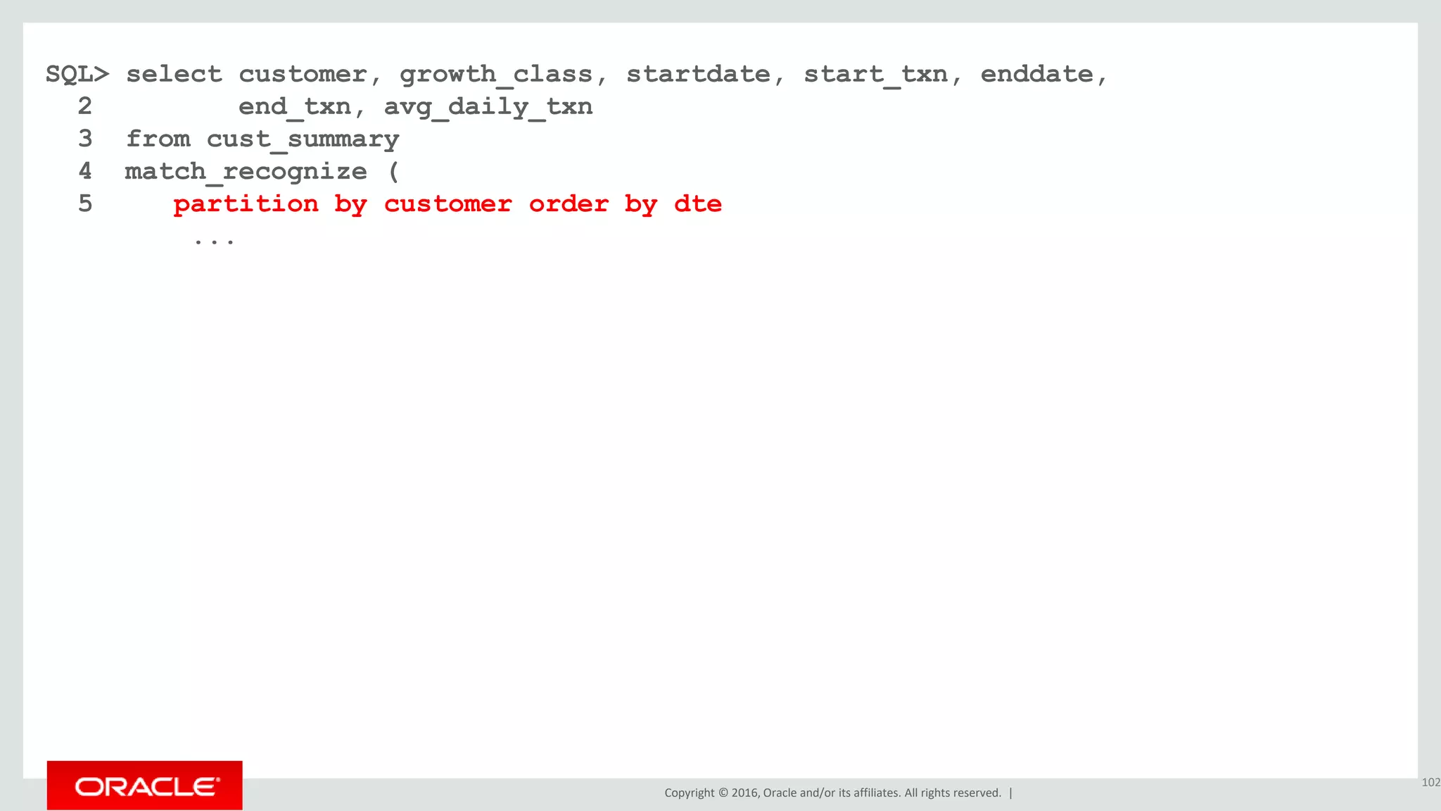 Copyright © 2016, Oracle and/or its affiliates. All rights reserved. |
SQL> select customer, growth_class, startdate, start_txn, enddate,
2 end_txn, avg_daily_txn
3 from cust_summary
4 match_recognize (
5 partition by customer order by dte
...
102
 
