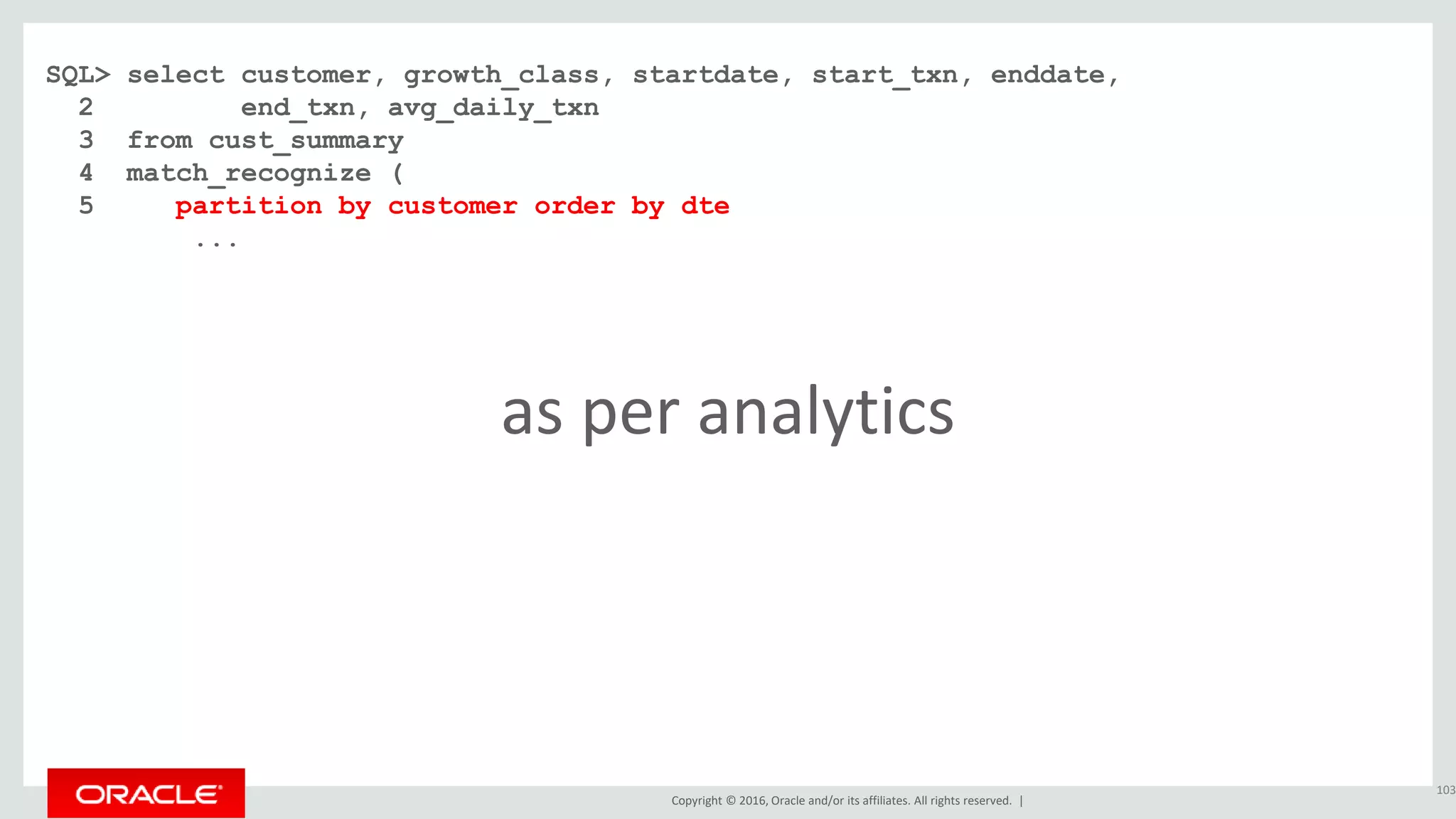 Copyright © 2016, Oracle and/or its affiliates. All rights reserved. |
SQL> select customer, growth_class, startdate, start_txn, enddate,
2 end_txn, avg_daily_txn
3 from cust_summary
4 match_recognize (
5 partition by customer order by dte
...
103
as per analytics
 