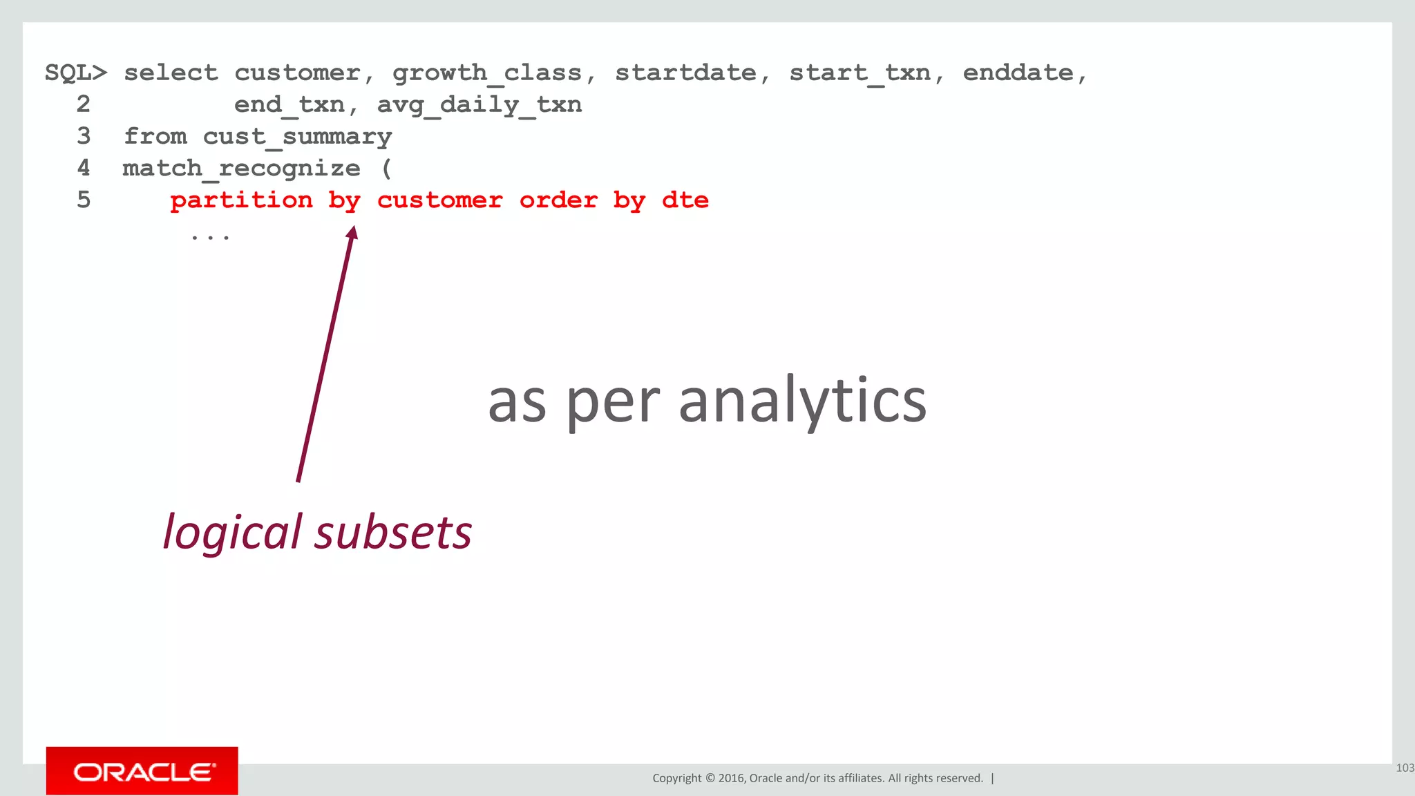 Copyright © 2016, Oracle and/or its affiliates. All rights reserved. |
SQL> select customer, growth_class, startdate, start_txn, enddate,
2 end_txn, avg_daily_txn
3 from cust_summary
4 match_recognize (
5 partition by customer order by dte
...
103
logical subsets
as per analytics
 