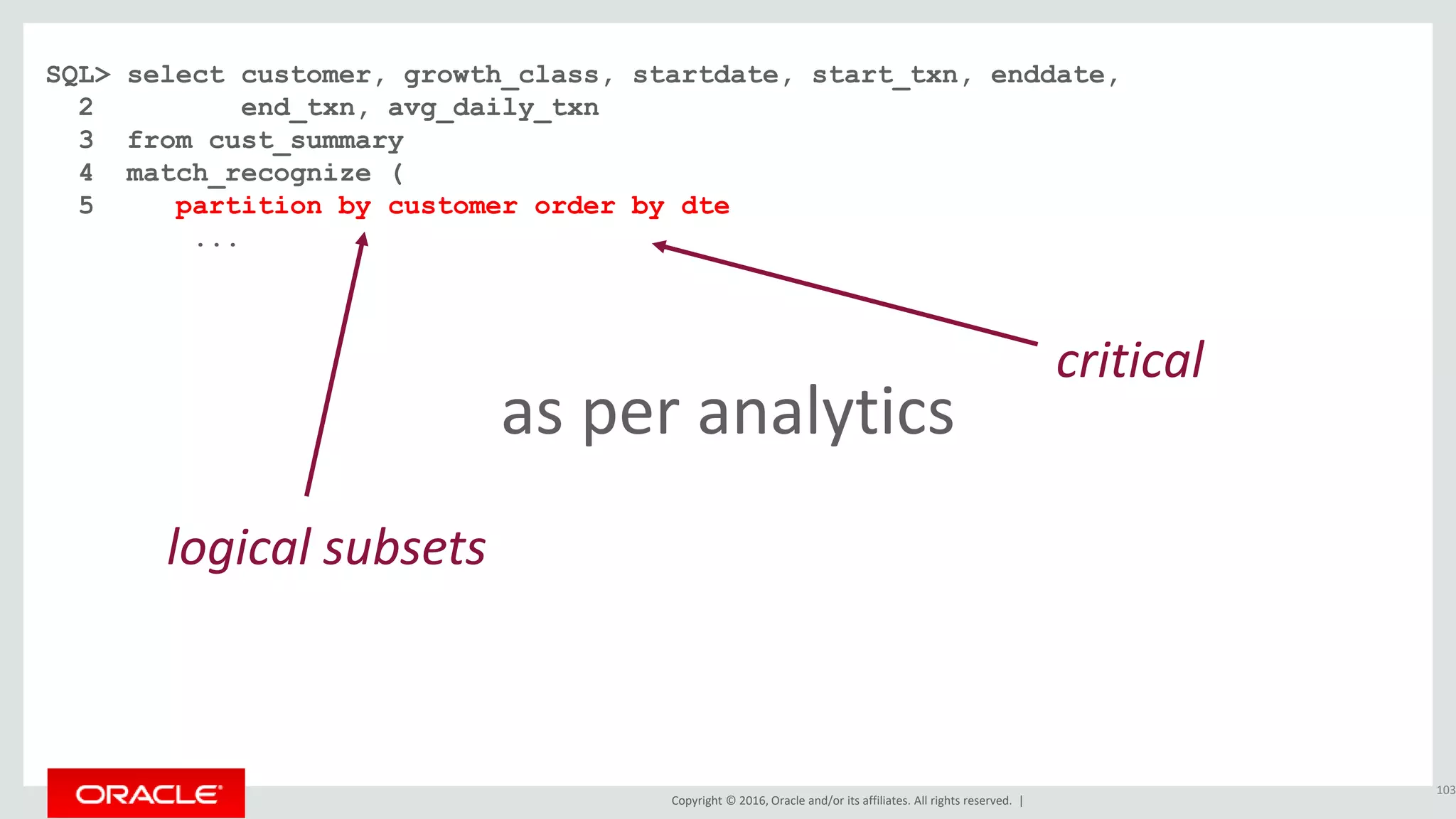 Copyright © 2016, Oracle and/or its affiliates. All rights reserved. |
SQL> select customer, growth_class, startdate, start_txn, enddate,
2 end_txn, avg_daily_txn
3 from cust_summary
4 match_recognize (
5 partition by customer order by dte
...
103
logical subsets
critical
as per analytics
 