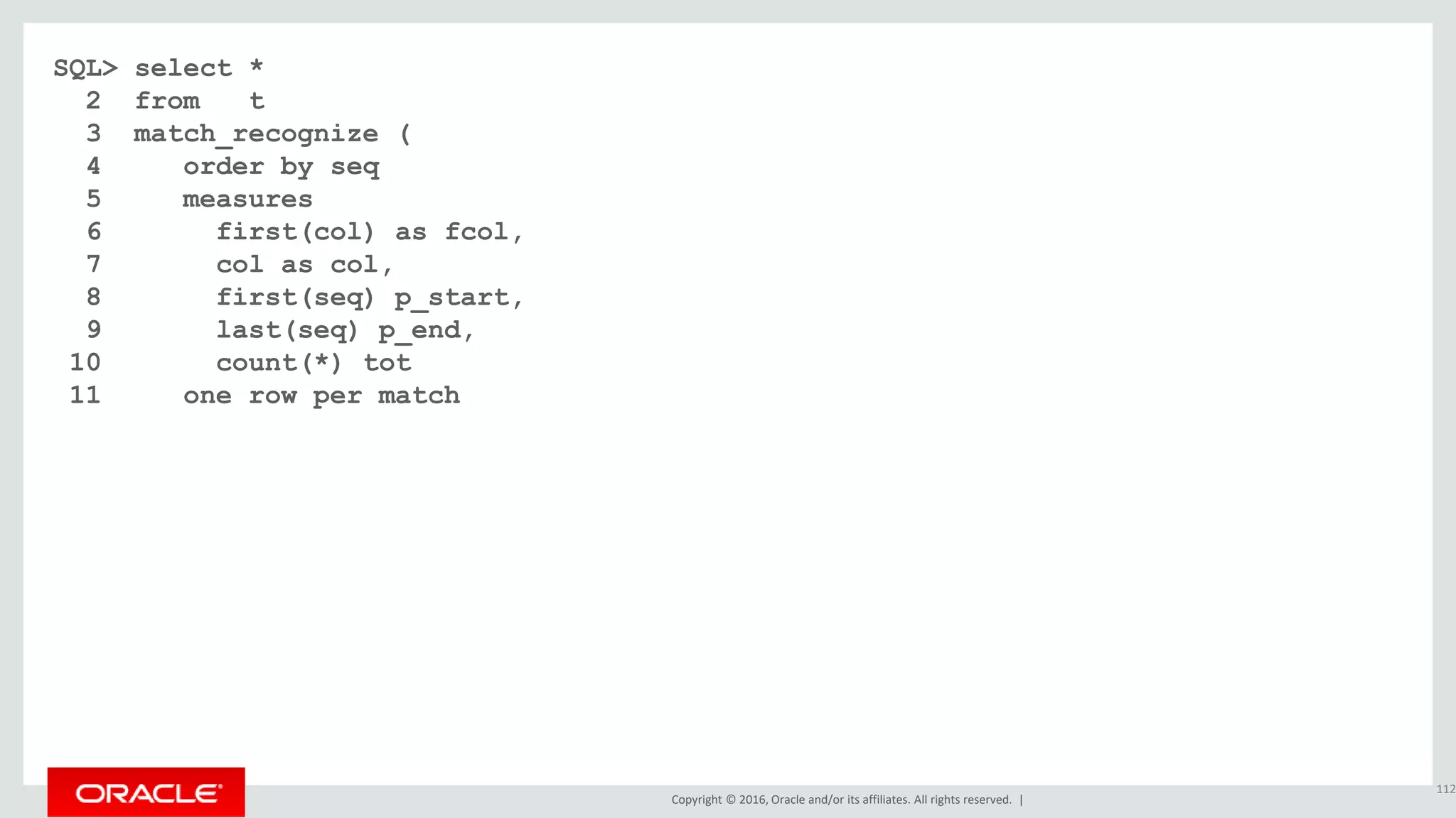 Copyright © 2016, Oracle and/or its affiliates. All rights reserved. |
SQL> select *
2 from t
3 match_recognize (
4 order by seq
5 measures
6 first(col) as fcol,
7 col as col,
8 first(seq) p_start,
9 last(seq) p_end,
10 count(*) tot
11 one row per match
112
 