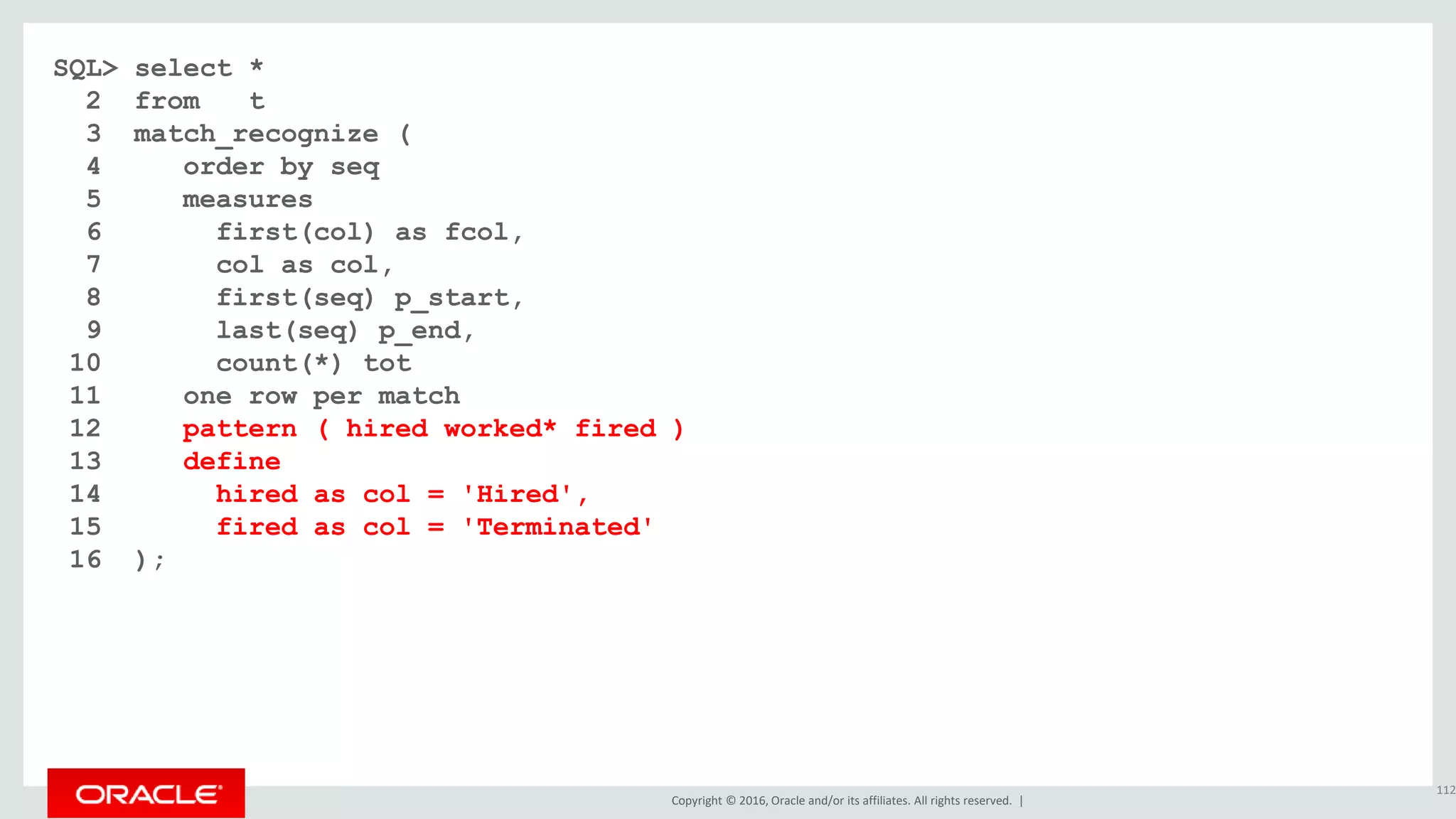 Copyright © 2016, Oracle and/or its affiliates. All rights reserved. |
SQL> select *
2 from t
3 match_recognize (
4 order by seq
5 measures
6 first(col) as fcol,
7 col as col,
8 first(seq) p_start,
9 last(seq) p_end,
10 count(*) tot
11 one row per match
12 pattern ( hired worked* fired )
13 define
14 hired as col = 'Hired',
15 fired as col = 'Terminated'
16 );
112
 