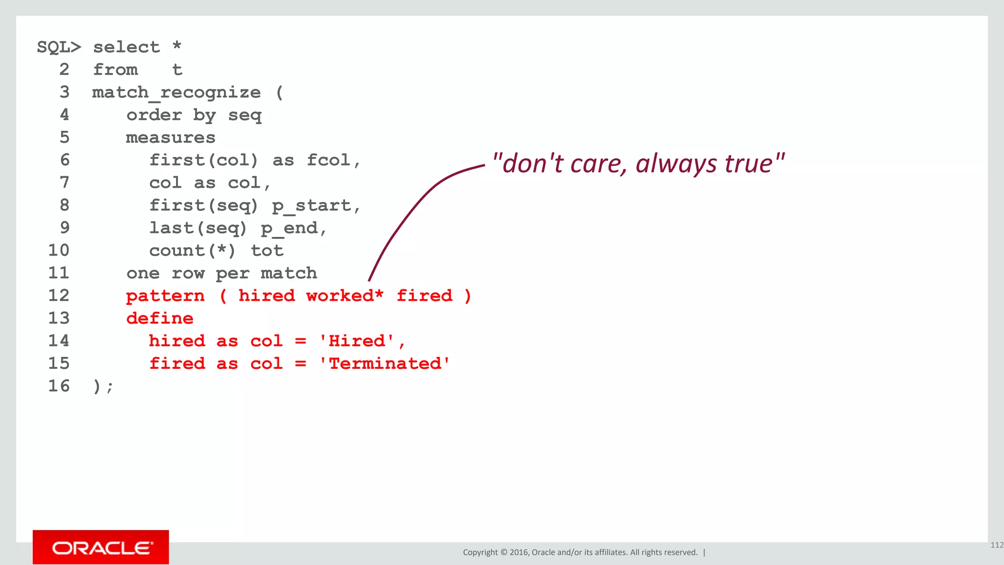 Copyright © 2016, Oracle and/or its affiliates. All rights reserved. |
SQL> select *
2 from t
3 match_recognize (
4 order by seq
5 measures
6 first(col) as fcol,
7 col as col,
8 first(seq) p_start,
9 last(seq) p_end,
10 count(*) tot
11 one row per match
12 pattern ( hired worked* fired )
13 define
14 hired as col = 'Hired',
15 fired as col = 'Terminated'
16 );
112
"don't care, always true"
 