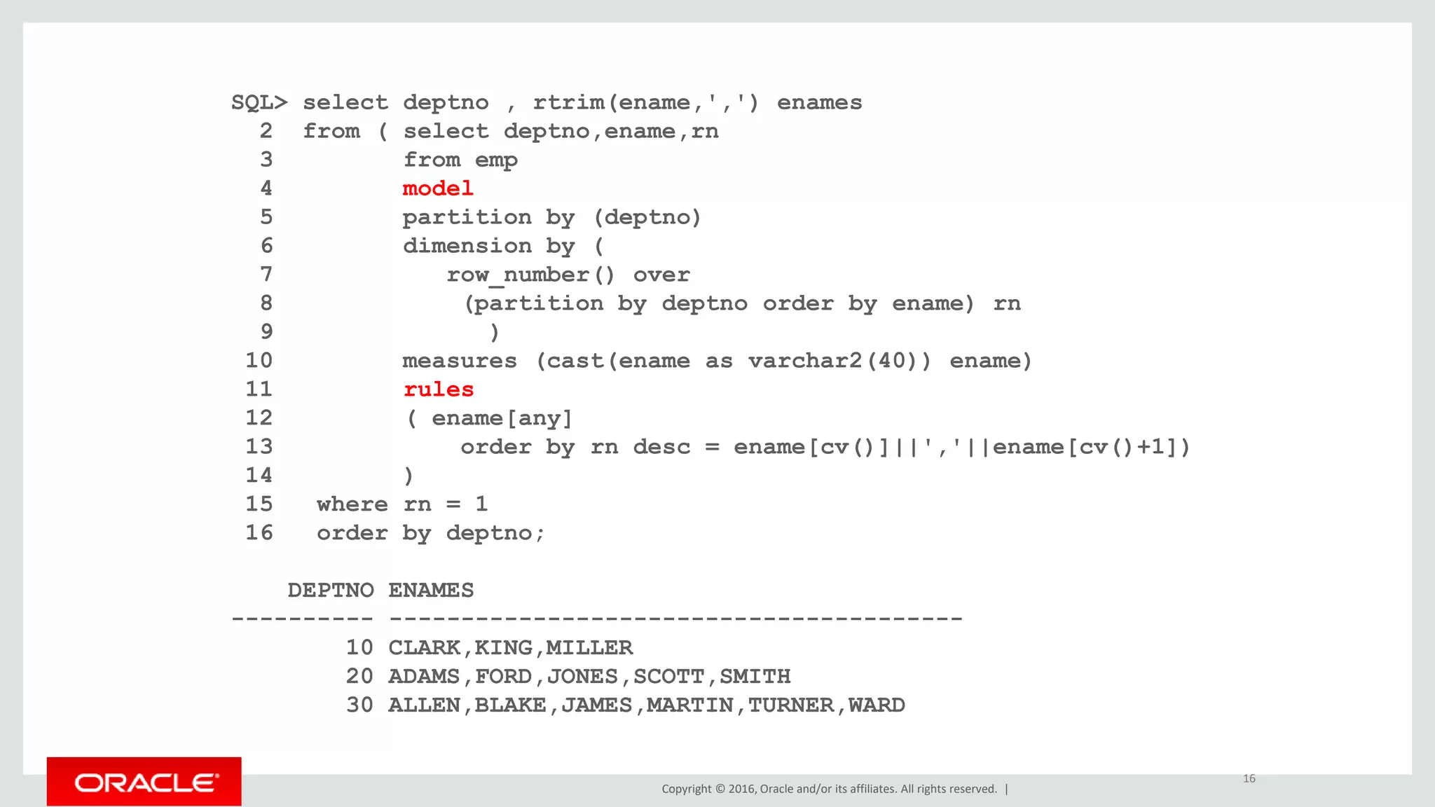 Copyright © 2016, Oracle and/or its affiliates. All rights reserved. |
SQL> select deptno , rtrim(ename,',') enames
2 from ( select deptno,ename,rn
3 from emp
4 model
5 partition by (deptno)
6 dimension by (
7 row_number() over
8 (partition by deptno order by ename) rn
9 )
10 measures (cast(ename as varchar2(40)) ename)
11 rules
12 ( ename[any]
13 order by rn desc = ename[cv()]||','||ename[cv()+1])
14 )
15 where rn = 1
16 order by deptno;
DEPTNO ENAMES
---------- ----------------------------------------
10 CLARK,KING,MILLER
20 ADAMS,FORD,JONES,SCOTT,SMITH
30 ALLEN,BLAKE,JAMES,MARTIN,TURNER,WARD
16
 