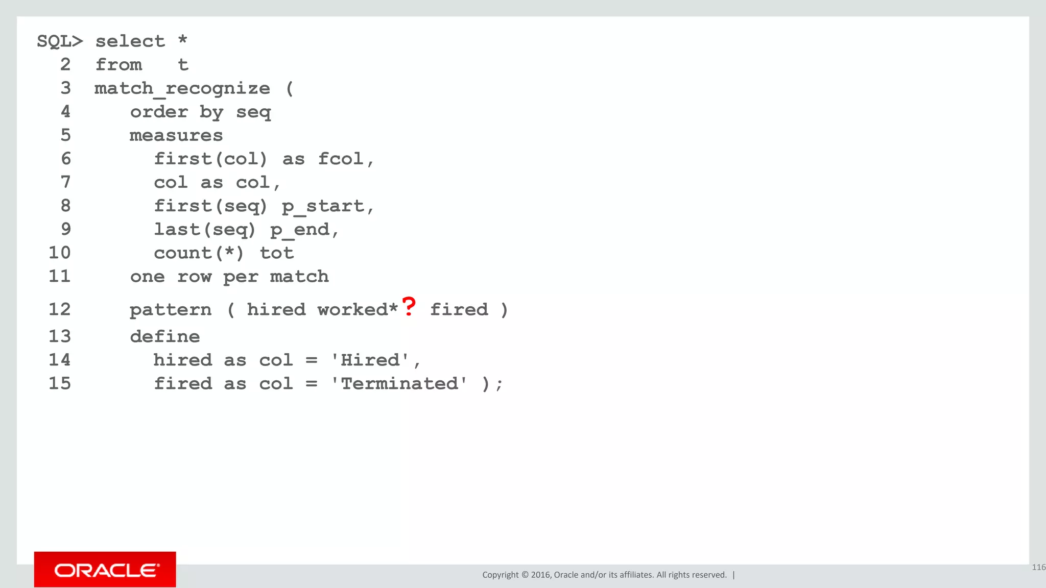 Copyright © 2016, Oracle and/or its affiliates. All rights reserved. |
SQL> select *
2 from t
3 match_recognize (
4 order by seq
5 measures
6 first(col) as fcol,
7 col as col,
8 first(seq) p_start,
9 last(seq) p_end,
10 count(*) tot
11 one row per match
12 pattern ( hired worked*? fired )
13 define
14 hired as col = 'Hired',
15 fired as col = 'Terminated' );
116
 