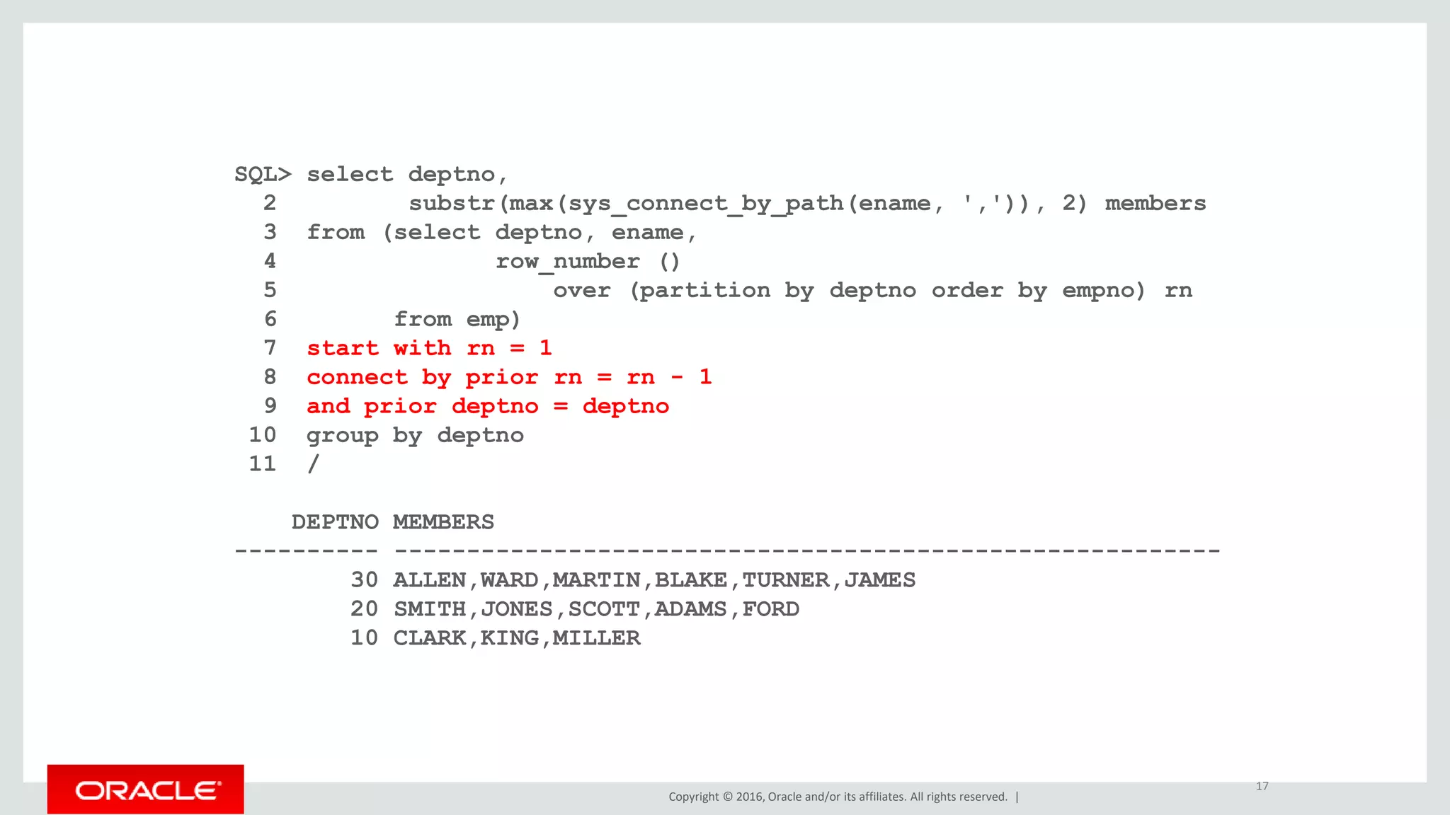 Copyright © 2016, Oracle and/or its affiliates. All rights reserved. |
SQL> select deptno,
2 substr(max(sys_connect_by_path(ename, ',')), 2) members
3 from (select deptno, ename,
4 row_number ()
5 over (partition by deptno order by empno) rn
6 from emp)
7 start with rn = 1
8 connect by prior rn = rn - 1
9 and prior deptno = deptno
10 group by deptno
11 /
DEPTNO MEMBERS
---------- ---------------------------------------------------------
30 ALLEN,WARD,MARTIN,BLAKE,TURNER,JAMES
20 SMITH,JONES,SCOTT,ADAMS,FORD
10 CLARK,KING,MILLER
17
 