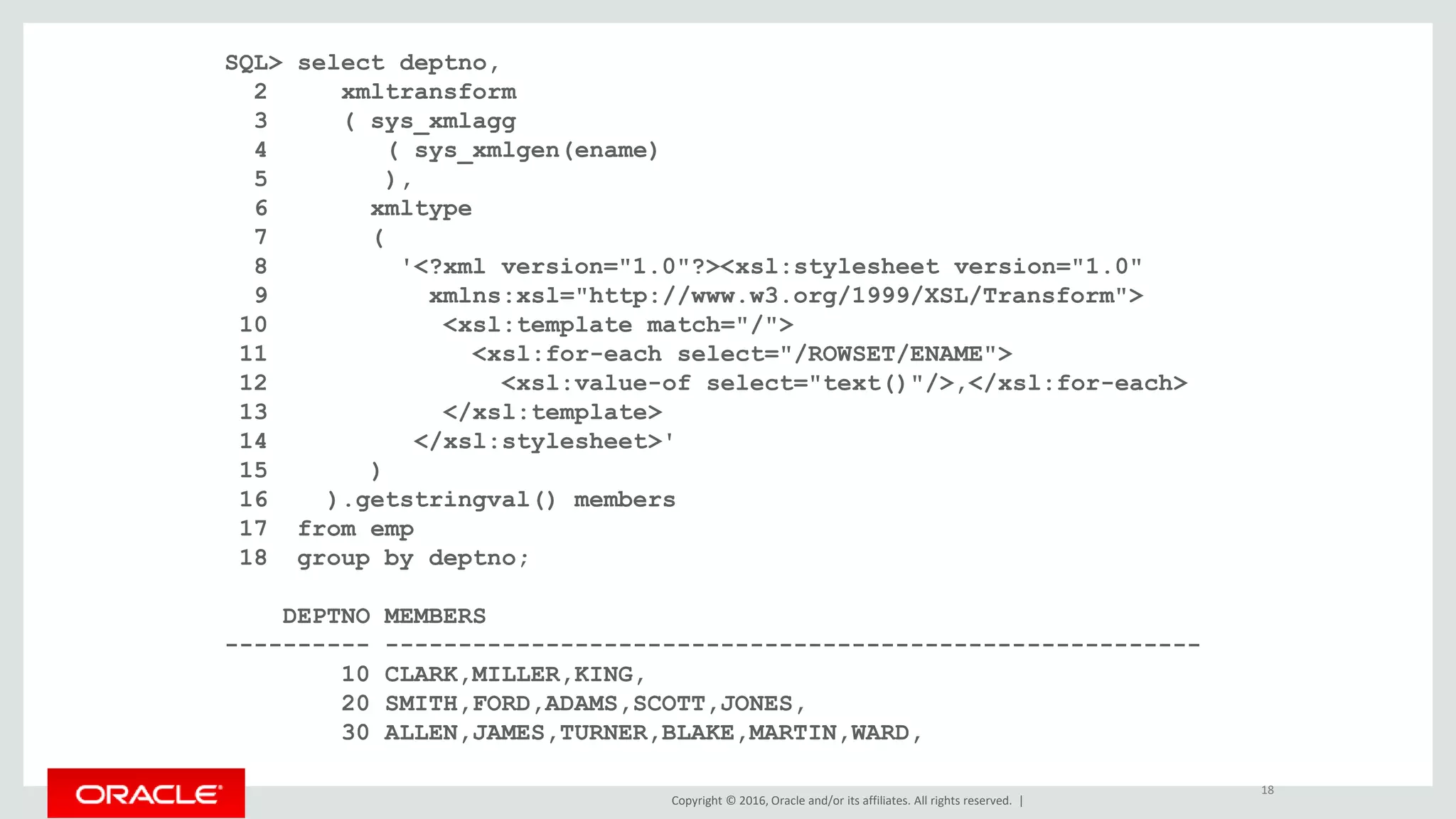 Copyright © 2016, Oracle and/or its affiliates. All rights reserved. |
SQL> select deptno,
2 xmltransform
3 ( sys_xmlagg
4 ( sys_xmlgen(ename)
5 ),
6 xmltype
7 (
8 '<?xml version="1.0"?><xsl:stylesheet version="1.0"
9 xmlns:xsl="http://www.w3.org/1999/XSL/Transform">
10 <xsl:template match="/">
11 <xsl:for-each select="/ROWSET/ENAME">
12 <xsl:value-of select="text()"/>,</xsl:for-each>
13 </xsl:template>
14 </xsl:stylesheet>'
15 )
16 ).getstringval() members
17 from emp
18 group by deptno;
DEPTNO MEMBERS
---------- --------------------------------------------------------
10 CLARK,MILLER,KING,
20 SMITH,FORD,ADAMS,SCOTT,JONES,
30 ALLEN,JAMES,TURNER,BLAKE,MARTIN,WARD,
18
 