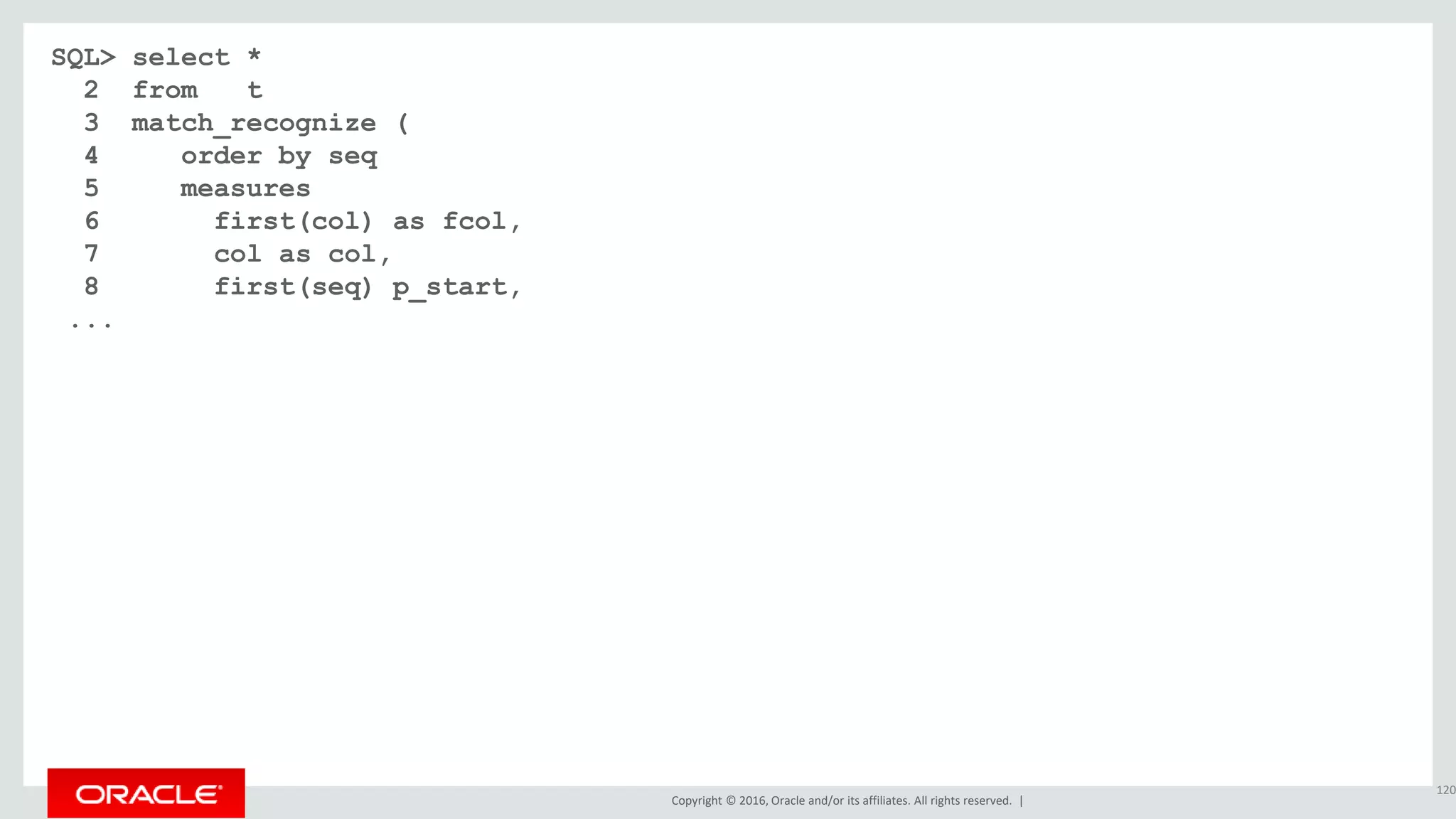Copyright © 2016, Oracle and/or its affiliates. All rights reserved. |
SQL> select *
2 from t
3 match_recognize (
4 order by seq
5 measures
6 first(col) as fcol,
7 col as col,
8 first(seq) p_start,
...
120
 
