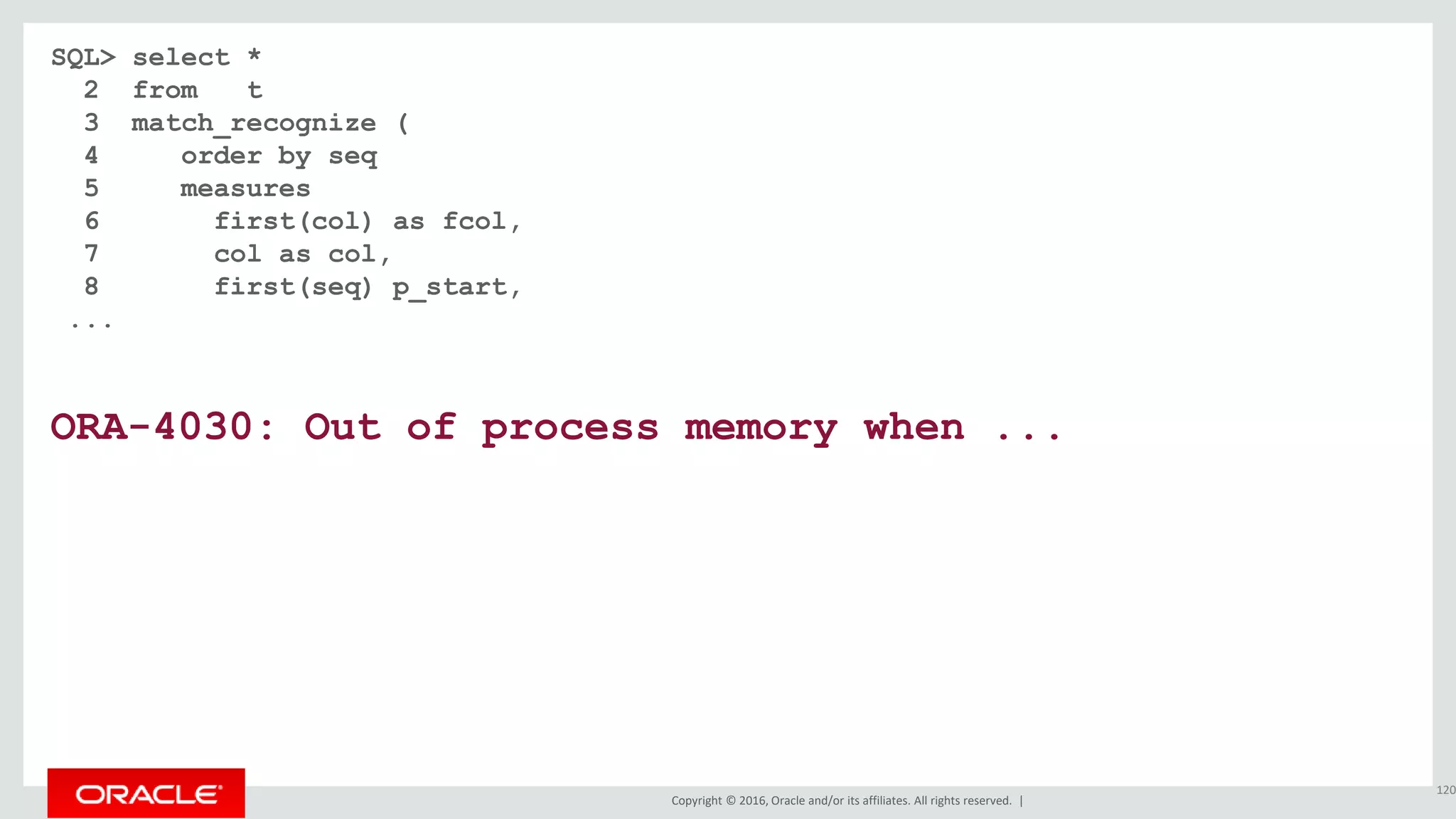 Copyright © 2016, Oracle and/or its affiliates. All rights reserved. |
SQL> select *
2 from t
3 match_recognize (
4 order by seq
5 measures
6 first(col) as fcol,
7 col as col,
8 first(seq) p_start,
...
ORA-4030: Out of process memory when ...
120
 