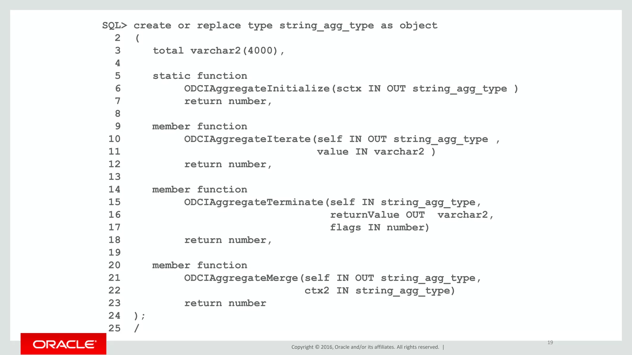 Copyright © 2016, Oracle and/or its affiliates. All rights reserved. |
SQL> create or replace type string_agg_type as object
2 (
3 total varchar2(4000),
4
5 static function
6 ODCIAggregateInitialize(sctx IN OUT string_agg_type )
7 return number,
8
9 member function
10 ODCIAggregateIterate(self IN OUT string_agg_type ,
11 value IN varchar2 )
12 return number,
13
14 member function
15 ODCIAggregateTerminate(self IN string_agg_type,
16 returnValue OUT varchar2,
17 flags IN number)
18 return number,
19
20 member function
21 ODCIAggregateMerge(self IN OUT string_agg_type,
22 ctx2 IN string_agg_type)
23 return number
24 );
25 /
19
 