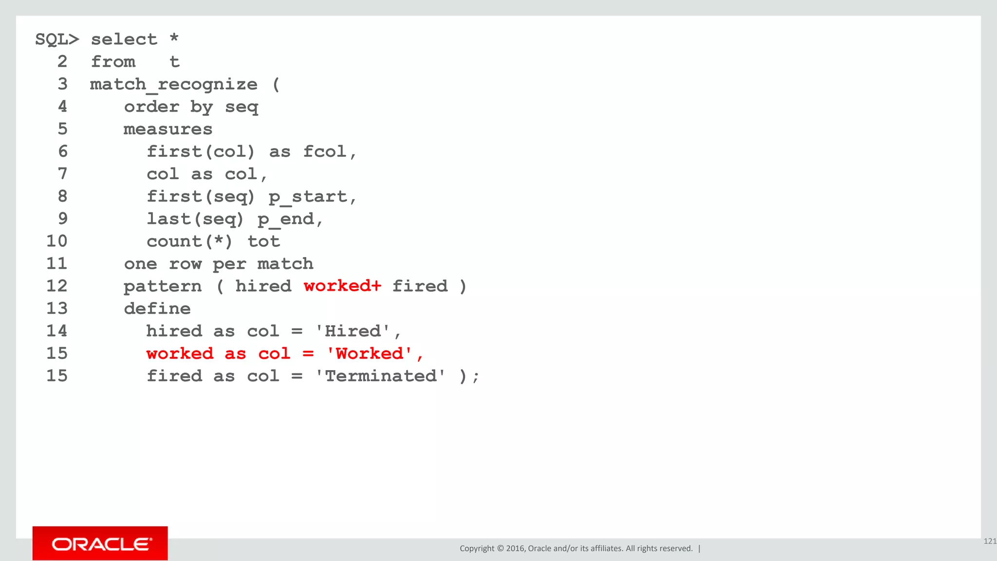 Copyright © 2016, Oracle and/or its affiliates. All rights reserved. |
SQL> select *
2 from t
3 match_recognize (
4 order by seq
5 measures
6 first(col) as fcol,
7 col as col,
8 first(seq) p_start,
9 last(seq) p_end,
10 count(*) tot
11 one row per match
12 pattern ( hired worked* fired )
13 define
14 hired as col = 'Hired',
15 worked as col = 'Worked',
15 fired as col = 'Terminated' );
121
worked+
 
