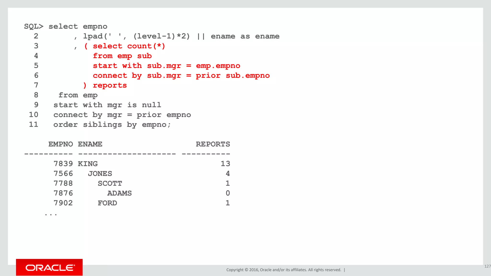 Copyright © 2016, Oracle and/or its affiliates. All rights reserved. |
SQL> select empno
2 , lpad(' ', (level-1)*2) || ename as ename
3 , ( select count(*)
4 from emp sub
5 start with sub.mgr = emp.empno
6 connect by sub.mgr = prior sub.empno
7 ) reports
8 from emp
9 start with mgr is null
10 connect by mgr = prior empno
11 order siblings by empno;
EMPNO ENAME REPORTS
---------- -------------------- ----------
7839 KING 13
7566 JONES 4
7788 SCOTT 1
7876 ADAMS 0
7902 FORD 1
...
127
 