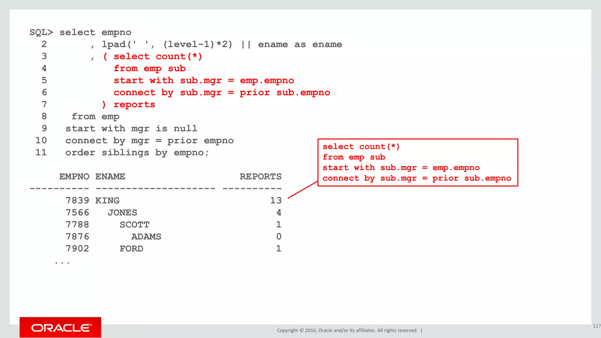 Copyright © 2016, Oracle and/or its affiliates. All rights reserved. |
SQL> select empno
2 , lpad(' ', (level-1)*2) || ename as ename
3 , ( select count(*)
4 from emp sub
5 start with sub.mgr = emp.empno
6 connect by sub.mgr = prior sub.empno
7 ) reports
8 from emp
9 start with mgr is null
10 connect by mgr = prior empno
11 order siblings by empno;
EMPNO ENAME REPORTS
---------- -------------------- ----------
7839 KING 13
7566 JONES 4
7788 SCOTT 1
7876 ADAMS 0
7902 FORD 1
...
127
select count(*)
from emp sub
start with sub.mgr = emp.empno
connect by sub.mgr = prior sub.empno
 